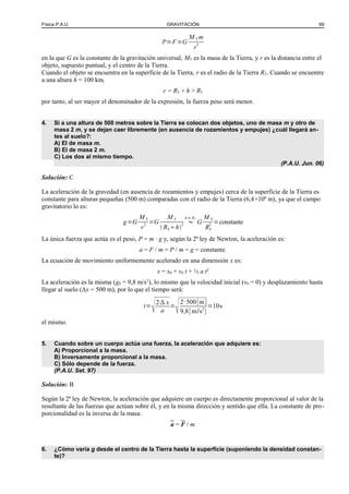 Física P.A.U. GRAVITACIÓN 69
P=F=G
M T m
r
2
en la que G es la constante de la gravitación universal, MT es la masa de la Tierra, y r es la distancia entre el
objeto, supuesto puntual, y el centro de la Tierra.
Cuando el objeto se encuentra en la superficie de la Tierra, r es el radio de la Tierra RT. Cuando se encuentre
a una altura h = 100 km,
r = RT + h > RT
por tanto, al ser mayor el denominador de la expresión, la fuerza peso será menor.
4. Si a una altura de 500 metros sobre la Tierra se colocan dos objetos, uno de masa m y otro de
masa 2 m, y se dejan caer libremente (en ausencia de rozamientos y empujes) ¿cuál llegará an-
tes al suelo?:
A) El de masa m.
B) El de masa 2 m.
C) Los dos al mismo tiempo.
(P.A.U. Jun. 06)
Solución: C
La aceleración de la gravedad (en ausencia de rozamientos y empujes) cerca de la superficie de la Tierra es
constante para alturas pequeñas (500 m) comparadas con el radio de la Tierra (6,4×106
m), ya que el campo
gravitatorio lo es:
g=G
M T
r
2 =G
M T
 RTh
2 ≈
h≪RT
G
M T
RT
2 =constante
La única fuerza que actúa es el peso, P = m · g y, según la 2ª ley de Newton, la aceleración es:
a = F / m = P / m = g = constante.
La ecuación de movimiento uniformemente acelerado en una dimensión x es:
x = x0 + v0 t + ½ a t2
La aceleración es la misma (g0 = 9,8 m/s2
), lo mismo que la velocidad inicial (v0 = 0) y desplazamiento hasta
llegar al suelo (Δx = 500 m), por lo que el tiempo será:
t=
2 x
a
=
2·500[m]
9,8[m/s2
]
=10s
el mismo.
5. Cuando sobre un cuerpo actúa una fuerza, la aceleración que adquiere es:
A) Proporcional a la masa.
B) Inversamente proporcional a la masa.
C) Sólo depende de la fuerza.
(P.A.U. Set. 97)
Solución: B
Según la 2ª ley de Newton, la aceleración que adquiere un cuerpo es directamente proporcional al valor de la
resultante de las fuerzas que actúan sobre él, y en la misma dirección y sentido que ella. La constante de pro-
porcionalidad es la inversa de la masa:
a = F / m
6. ¿Cómo varía g desde el centro de la Tierra hasta la superficie (suponiendo la densidad constan-
te)?
 