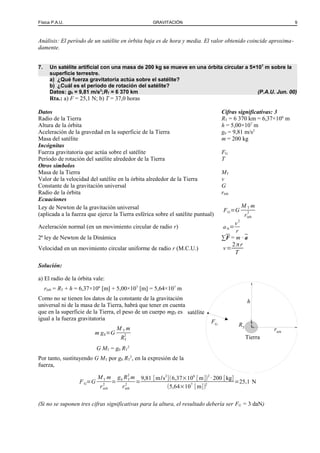 Física P.A.U. GRAVITACIÓN 9
Análisis: El período de un satélite en órbita baja es de hora y media. El valor obtenido coincide aproxima-
damente.
7. Un satélite artificial con una masa de 200 kg se mueve en una órbita circular a 5×107
m sobre la
superficie terrestre.
a) ¿Qué fuerza gravitatoria actúa sobre el satélite?
b) ¿Cuál es el período de rotación del satélite?
Datos: g0 = 9,81 m/s2
;RT = 6 370 km (P.A.U. Jun. 00)
Rta.: a) F = 25,1 N; b) T = 37,0 horas
Datos Cifras significativas: 3
Radio de la Tierra RT = 6 370 km = 6,37×106
m
Altura de la órbita h = 5,00×107
m
Aceleración de la gravedad en la superficie de la Tierra g0 = 9,81 m/s2
Masa del satélite m = 200 kg
Incógnitas
Fuerza gravitatoria que actúa sobre el satélite FG
Período de rotación del satélite alrededor de la Tierra T
Otros símbolos
Masa de la Tierra MT
Valor de la velocidad del satélite en la órbita alrededor de la Tierra v
Constante de la gravitación universal G
Radio de la órbita rórb
Ecuaciones
Ley de Newton de la gravitación universal
(aplicada a la fuerza que ejerce la Tierra esférica sobre el satélite puntual)
FG=G
M T m
rórb
2
Aceleración normal (en un movimiento circular de radio r) aN=
v2
r
2ª ley de Newton de la Dinámica ∑F = m · a
Velocidad en un movimiento circular uniforme de radio r (M.C.U.) v=
2πr
T
Solución:
a) El radio de la órbita vale:
rórb = RT + h = 6,37×106
[m] + 5,00×107
[m] = 5,64×107
m
Como no se tienen los datos de la constante de la gravitación
universal ni de la masa de la Tierra, habrá que tener en cuenta
que en la superficie de la Tierra, el peso de un cuerpo mg0 es
igual a la fuerza gravitatoria
m g0=G
M T m
RT
2
G MT = g0 RT
2
Por tanto, sustituyendo G MT por g0 RT
2
, en la expresión de la
fuerza,
FG=G
MT m
rórb
2
=
g0 RT
2
m
rórb
2
=
9,81 [m/s2
](6,37×106
[m])2
· 200 [kg]
(5,64×107
[m])2
=25,1 N
(Si no se suponen tres cifras significativas para la altura, el resultado debería ser FG = 3 daN)
FG
rórb
Tierra
satélite
h
RT
 