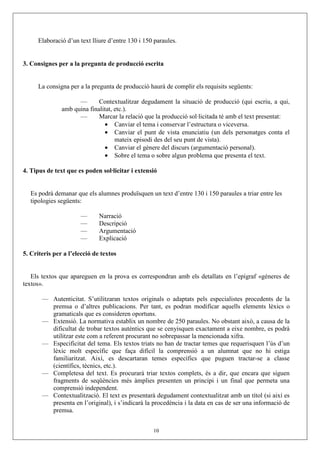 Elaboració d’un text lliure d’entre 130 i 150 paraules.


3. Consignes per a la pregunta de producció escrita


      La consigna per a la pregunta de producció haurà de complir els requisits següents:

                     —       Contextualitzar degudament la situació de producció (qui escriu, a qui,
               amb quina finalitat, etc.).
                     —       Marcar la relació que la producció sol·licitada té amb el text presentat:
                               • Canviar el tema i conservar l’estructura o viceversa.
                               • Canviar el punt de vista enunciatiu (un dels personatges conta el
                                    mateix episodi des del seu punt de vista).
                               • Canviar el gènere del discurs (argumentació personal).
                               • Sobre el tema o sobre algun problema que presenta el text.

4. Tipus de text que es poden sol·licitar i extensió


   Es podrà demanar que els alumnes produïsquen un text d’entre 130 i 150 paraules a triar entre les
   tipologies següents:

                      —       Narració
                      —       Descripció
                      —       Argumentació
                      —       Explicació

5. Criteris per a l’elecció de textos


   Els textos que apareguen en la prova es correspondran amb els detallats en l’epígraf «gèneres de
textos».

       — Autenticitat. S’utilitzaran textos originals o adaptats pels especialistes procedents de la
         premsa o d’altres publicacions. Per tant, es podran modificar aquells elements lèxics o
         gramaticals que es consideren oportuns.
       — Extensió. La normativa establix un nombre de 250 paraules. No obstant això, a causa de la
         dificultat de trobar textos autèntics que se cenyisquen exactament a eixe nombre, es podrà
         utilitzar este com a referent procurant no sobrepassar la mencionada xifra.
       — Especificitat del tema. Els textos triats no han de tractar temes que requerisquen l’ús d’un
         lèxic molt específic que faça difícil la comprensió a un alumnat que no hi estiga
         familiaritzat. Així, es descartaran temes específics que puguen tractar-se a classe
         (científics, tècnics, etc.).
       — Completesa del text. Es procurarà triar textos complets, és a dir, que encara que siguen
         fragments de seqüències més àmplies presenten un principi i un final que permeta una
         comprensió independent.
       — Contextualització. El text es presentarà degudament contextualitzat amb un títol (si així es
         presenta en l’original), i s’indicarà la procedència i la data en cas de ser una informació de
         premsa.


                                                   10
 
