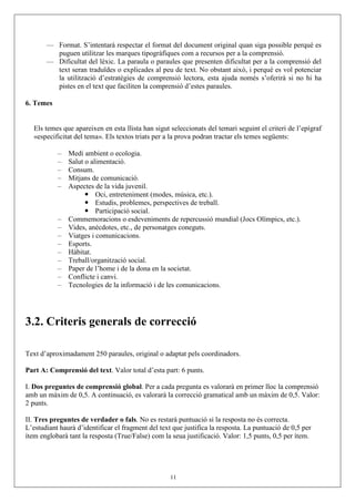 — Format. S’intentarà respectar el format del document original quan siga possible perquè es
         puguen utilitzar les marques tipogràfiques com a recursos per a la comprensió.
       — Dificultat del lèxic. La paraula o paraules que presenten dificultat per a la comprensió del
         text seran traduïdes o explicades al peu de text. No obstant això, i perquè es vol potenciar
         la utilització d’estratègies de comprensió lectora, esta ajuda només s’oferirà si no hi ha
         pistes en el text que faciliten la comprensió d’estes paraules.

6. Temes


   Els temes que apareixen en esta llista han sigut seleccionats del temari seguint el criteri de l’epígraf
   «especificitat del tema». Els textos triats per a la prova podran tractar els temes següents:

           –   Medi ambient o ecologia.
           –   Salut o alimentació.
           –   Consum.
           –   Mitjans de comunicació.
           –   Aspectes de la vida juvenil.
                         Oci, entreteniment (modes, música, etc.).
                         Estudis, problemes, perspectives de treball.
                         Participació social.
           –   Commemoracions o esdeveniments de repercussió mundial (Jocs Olímpics, etc.).
           –   Vides, anècdotes, etc., de personatges coneguts.
           –   Viatges i comunicacions.
           –   Esports.
           –   Hàbitat.
           –   Treball/organització social.
           –   Paper de l’home i de la dona en la societat.
           –   Conflicte i canvi.
           –   Tecnologies de la informació i de les comunicacions.




3.2. Criteris generals de correcció

Text d’aproximadament 250 paraules, original o adaptat pels coordinadors.

Part A: Comprensió del text. Valor total d’esta part: 6 punts.

I. Dos preguntes de comprensió global. Per a cada pregunta es valorarà en primer lloc la comprensió
amb un màxim de 0,5. A continuació, es valorarà la correcció gramatical amb un màxim de 0,5. Valor:
2 punts.

II. Tres preguntes de verdader o fals. No es restarà puntuació si la resposta no és correcta.
L’estudiant haurà d’identificar el fragment del text que justifica la resposta. La puntuació de 0,5 per
ítem englobarà tant la resposta (True/False) com la seua justificació. Valor: 1,5 punts, 0,5 per ítem.




                                                    11
 