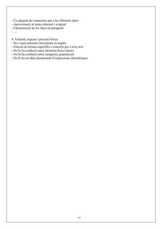 - Ús adequat de connectors per a les diferents idees
- Aproximació al tema coherent i original
- Estructuració de les idees en paràgrafs
-…

4. Varietat, riquesa i precisió lèxica
- No s’usen paraules inexistents en anglés
- Elecció de termes específics i concrets per a eixe text
- No hi ha confusió entre elements lèxics bàsics
- No hi ha confusió entre categories gramaticals
- No hi ha un abús desmesurat d’expressions idiomàtiques




                                                   13
 