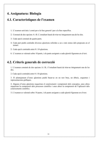 4. Assignatura: Biologia
4.1. Característiques de l’examen


  1. L’examen serà únic i comú per a la fase general i per a la fase específica.

  2. Constarà de dos opcions A i B. L’estudiant haurà de triar-ne íntegrament una de les dos.

  3. Cada opció constarà de quatre parts.

  4. Cada part podrà contindre diverses qüestions referides a un o més temes dels proposats en el
     temari.

  5. Cada opció contindrà entre 8 i 10 qüestions.

  6. L’examen es valorarà sobre 10 punts, i els punts assignats a cada qüestió figuraran en el text.



4.2. Criteris generals de correcció
  1. L’examen constarà de dos opcions A i B, i l’estudiant haurà de triar-ne íntegrament una de les
  dos.
  2. Cada opció contindrà entre 8 i 10 qüestions.
  3. El plantejament d’estes qüestions podrà basar-se en un text breu, un dibuix, esquemes i
  representacions gràfiques.
  4. Algunes d’estes qüestions requeriran el coneixement i comprensió dels conceptes, unes altres
  requeriran la comprensió dels processos científics i unes altres la comprensió de l’aplicació dels
  coneixements científics.
  5. L’examen es valorarà sobre 10 punts, i els punts assignats a cada qüestió figuraran en el text.




                                                 14
 