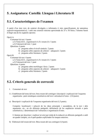 5. Assignatura: Castellà: Llengua i Literatura II

5.1. Característiques de l’examen
A partir d’un únic text, de caràcter divulgatiu o informatiu (i més específicament, de naturalesa
expositivoargumentativa), i amb una extensió màxima aproximada de 25 a 30 línies, l’alumne haurà
d’elegir una de les següents opcions:

Opció A.
   Comentari de text: 4 punts
      a.1) Tema (0,5) , organització (1,5) i resum (1): 3 punts
      a.2) Valoració del text: 1 punt
   Qüestions: 6 punts
             a) pregunta sobre el nivell sintàctic: 2 punts
             b) pregunta sobre aspectes de cohesió – adequació: 2 punts
             c) pregunta sobre literatura: 2 punts
Opció B.
   Comentari de text: 4 punts
      a.1) Tema (0,5) , organització (1,5) i resum (1): 3 punts
      a.2) Valoració del text: 1 punt
   Qüestions: 6 punts
             a) pregunta sobre morfologia i lèxic: 2 punts
             b) pregunta sobre aspectes de cohesió – adequació: 2 punts
             c) pregunta sobre literatura: 2 punts




5.2. Criteris generals de correcció

  I.   Comentari de text

  I.1. Establiment del tema del text, breu resum del contingut i descripció i explicació de l’esquema
       organitzatiu –parts temàtiques constitutives del text i articulació d’estes– (3,0 punts):

  a) Descripció i explicació de l’esquema organitzatiu del text (1,5 punts).

       Comprén: localització i selecció de les idees principals i secundàries, de la tesi i dels
       arguments, etc., en els diferents paràgrafs; delimitació de les seqüències textuals o parts
       constitutives, i determinació de l’estructura o organització d’estes.

       L’alumne pot descriure i explicar tot això per mitjà de la redacció en diferents paràgrafs o amb
       un quadre sinòptic, en el qual queden explicitades les tasques anteriors.

  b) Elaboració del resum del text. Breu resum del seu contingut (1,0 punt).



                                                  15
 