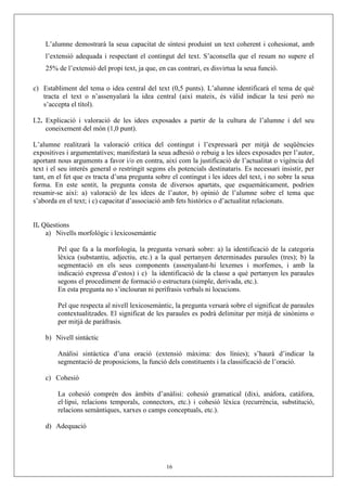L’alumne demostrarà la seua capacitat de síntesi produint un text coherent i cohesionat, amb
    l’extensió adequada i respectant el contingut del text. S’aconsella que el resum no supere el
    25% de l’extensió del propi text, ja que, en cas contrari, es disvirtua la seua funció.

c) Establiment del tema o idea central del text (0,5 punts). L’alumne identificarà el tema de què
   tracta el text o n’assenyalarà la idea central (així mateix, és vàlid indicar la tesi però no
   s’accepta el títol).

I.2. Explicació i valoració de les idees exposades a partir de la cultura de l’alumne i del seu
     coneixement del món (1,0 punt).

L’alumne realitzarà la valoració crítica del contingut i l’expressarà per mitjà de seqüències
expositives i argumentatives; manifestarà la seua adhesió o rebuig a les idees exposades per l’autor,
aportant nous arguments a favor i/o en contra, així com la justificació de l’actualitat o vigència del
text i el seu interés general o restringit segons els potencials destinataris. Es necessari insistir, per
tant, en el fet que es tracta d’una pregunta sobre el contingut i les idees del text, i no sobre la seua
forma. En este sentit, la pregunta consta de diversos apartats, que esquemàticament, podrien
resumir-se així: a) valoració de les idees de l’autor, b) opinió de l’alumne sobre el tema que
s’aborda en el text; i c) capacitat d’associació amb fets històrics o d’actualitat relacionats.


II. Qüestions
     a) Nivells morfològic i lexicosemàntic

         Pel que fa a la morfologia, la pregunta versarà sobre: a) la identificació de la categoria
         lèxica (substantiu, adjectiu, etc.) a la qual pertanyen determinades paraules (tres); b) la
         segmentació en els seus components (assenyalant-hi lexemes i morfemes, i amb la
         indicació expressa d’estos) i c) la identificació de la classe a què pertanyen les paraules
         segons el procediment de formació o estructura (simple, derivada, etc.).
         En esta pregunta no s’inclouran ni perífrasis verbals ni locucions.

         Pel que respecta al nivell lexicosemàntic, la pregunta versarà sobre el significat de paraules
         contextualitzades. El significat de les paraules es podrà delimitar per mitjà de sinònims o
         per mitjà de paràfrasis.

    b) Nivell sintàctic

         Anàlisi sintàctica d’una oració (extensió màxima: dos línies); s’haurà d’indicar la
         segmentació de proposicions, la funció dels constituents i la classificació de l’oració.

    c) Cohesió

         La cohesió comprén dos àmbits d’anàlisi: cohesió gramatical (dixi, anàfora, catàfora,
         el·lipsi, relacions temporals, connectors, etc.) i cohesió lèxica (recurrència, substitució,
         relacions semàntiques, xarxes o camps conceptuals, etc.).

    d) Adequació




                                                 16
 
