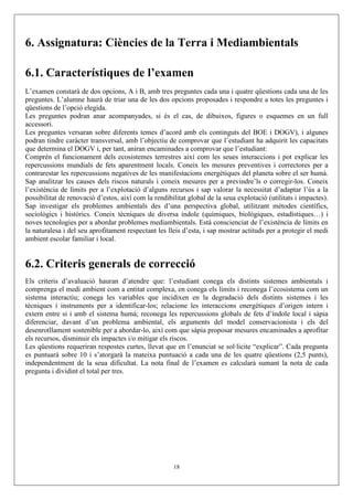 6. Assignatura: Ciències de la Terra i Mediambientals

6.1. Característiques de l’examen
L’examen constarà de dos opcions, A i B, amb tres preguntes cada una i quatre qüestions cada una de les
preguntes. L’alumne haurà de triar una de les dos opcions proposades i respondre a totes les preguntes i
qüestions de l’opció elegida.
Les preguntes podran anar acompanyades, si és el cas, de dibuixos, figures o esquemes en un full
accessori.
Les preguntes versaran sobre diferents temes d’acord amb els continguts del BOE i DOGV), i algunes
podran tindre caràcter transversal, amb l’objectiu de comprovar que l’estudiant ha adquirit les capacitats
que determina el DOGV i, per tant, aniran encaminades a comprovar que l’estudiant:
Comprén el funcionament dels ecosistemes terrestres així com les seues interaccions i pot explicar les
repercussions mundials de fets aparentment locals. Coneix les mesures preventives i correctores per a
contrarestar les repercussions negatives de les manifestacions energètiques del planeta sobre el ser humà.
Sap analitzar les causes dels riscos naturals i coneix mesures per a previndre’ls o corregir-los. Coneix
l’existència de límits per a l’explotació d’alguns recursos i sap valorar la necessitat d’adaptar l’ús a la
possibilitat de renovació d’estos, així com la rendibilitat global de la seua explotació (utilitats i impactes).
Sap investigar els problemes ambientals des d’una perspectiva global, utilitzant mètodes científics,
sociològics i històrics. Coneix tècniques de diversa índole (químiques, biològiques, estadístiques…) i
noves tecnologies per a abordar problemes mediambientals. Està conscienciat de l’existència de límits en
la naturalesa i del seu aprofitament respectant les lleis d’esta, i sap mostrar actituds per a protegir el medi
ambient escolar familiar i local.


6.2. Criteris generals de correcció
Els criteris d’avaluació hauran d’atendre que: l’estudiant conega els distints sistemes ambientals i
comprenga el medi ambient com a entitat complexa, en conega els límits i reconega l’ecosistema com un
sistema interactiu; conega les variables que incidixen en la degradació dels distints sistemes i les
tècniques i instruments per a identificar-los; relacione les interaccions energètiques d’origen intern i
extern entre si i amb el sistema humà; reconega les repercussions globals de fets d’índole local i sàpia
diferenciar, davant d’un problema ambiental, els arguments del model conservacionista i els del
desenrotllament sostenible per a abordar-lo, així com que sàpia proposar mesures encaminades a aprofitar
els recursos, disminuir els impactes i/o mitigar els riscos.
Les qüestions requeriran respostes curtes, llevat que en l’enunciat se sol·licite “explicar”. Cada pregunta
es puntuarà sobre 10 i s’atorgarà la mateixa puntuació a cada una de les quatre qüestions (2,5 punts),
independentment de la seua dificultat. La nota final de l’examen es calcularà sumant la nota de cada
pregunta i dividint el total per tres.




                                                      18
 