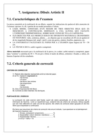 7. Assignatura: Dibuix Artístic II

7.1. Característiques de l’examen
La prova consistirà en la realització de un dibuix, seguint les indicacions de qualsevol dels enunciats de
l’examen: opcions A o B, i partint de un model presentat a l’efecte.
    • CADA MODEL CONSTARÀ D’UN MÀXIM DE TRES OBJECTES DELS QUE ES
       DESCRIUEN A CONTINUACIÓ, DISPOSATS A UNA ALTURA QUE FACILITE
       L’EXPRESSIÓ TRIDIMENSIONAL, SOBRE BASE I FONS DE TELA O CARTOLINA.
    • ELS OBJECTES PER ALS MODELS SERAN DE DIFERENTS MATERIALS, GRANDÀRIES
       I/O TEXTURES: vidre, ceràmica, plàstic…, en objectes que no excediran els 60 cm en qualsevol
       de les magnituds bàsiques (alt. ampl. i prof.), com ara gerros, cànters, botelles, papereres, etc.
    • LA UNIVERSITAT FACILITARÀ EL PAPER PER A L’EXAMEN (tipus Ingres) de 70 × 50
       cm.
    • LA TÈCNICA SECA: carbó vegetal o comprimit.

Altres materials necessaris per a la realització de la prova, és a saber: carbó natural o comprimit, paper
tipus "continu" o cartolina de 50 × 70 cm per a folrar el tauler de dibuix, esfumins i fixador, o altres, els
hauran d’aportar els/les estudiants.



7.2. Criteris generals de correcció
CRITERIS DE CORRECCIÓ

       1r. Relació dels objectes representats amb la mida del paper.
       2n al 7m. Captació i expressió de:
                 - les formes
                 - el volum
                 - les llums i les ombres
                 - les proporcions
                 - l’espai
                 - les textures.
       8u. Grau d’expressivitat del dibuix.
       9é. Correcte ús dels materials i les tècniques.


PUNTUACIÓ DE L’EXERCICI

       La puntuació de cada exercici està fixada, quant als valors percentuals, en el seu enunciat, per a
       informació de l’alumne, i amb un repartiment que, contenint tots els criteris de correcció, reforça aquells
       que són més rellevants en cada una de les opcions. Els criteris de correcció estan agrupats en els tres
       ítems que s’expressen a continuació.

       Els ítems que resumixen els criteris de correcció més amunt indicats, i que apareixen en el plantejament
       de l’exercici d’examen, són:
               1. Encaix, composició i proporcions......................%
               2. Espacialitat i volum; textures i clarobscur.........%
               3. Expressivitat i tècnica........................................%
               (1+2+3) = 100% = 10




                                                       19
 