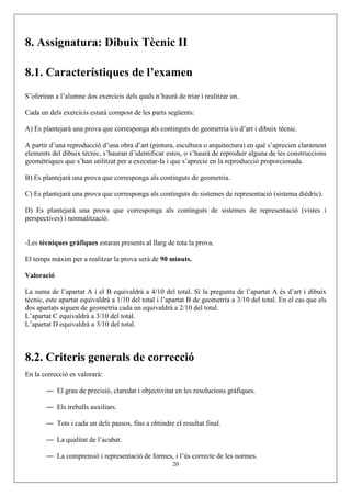 8. Assignatura: Dibuix Tècnic II

8.1. Característiques de l’examen
S’oferiran a l’alumne dos exercicis dels quals n’haurà de triar i realitzar un.

Cada un dels exercicis estarà compost de les parts següents:

A) Es plantejarà una prova que corresponga als continguts de geometria i/o d’art i dibuix tècnic.

A partir d’una reproducció d’una obra d’art (pintura, escultura o arquitectura) en què s’aprecien clarament
elements del dibuix tècnic, s’hauran d’identificar estos, o s’haurà de reproduir alguna de les construccions
geomètriques que s’han utilitzat per a executar-la i que s’aprecie en la reproducció proporcionada.

B) Es plantejarà una prova que corresponga als continguts de geometria.

C) Es plantejarà una prova que corresponga als continguts de sistemes de representació (sistema dièdric).

D) Es plantejarà una prova que corresponga als continguts de sistemes de representació (vistes i
perspectives) i normalització.


-Les tècniques gràfiques estaran presents al llarg de tota la prova.

El temps màxim per a realitzar la prova serà de 90 minuts.

Valoració

La suma de l’apartat A i el B equivaldrà a 4/10 del total. Si la pregunta de l’apartat A és d’art i dibuix
tècnic, este apartat equivaldrà a 1/10 del total i l’apartat B de geometria a 3/10 del total. En el cas que els
dos apartats siguen de geometria cada un equivaldrà a 2/10 del total.
L’apartat C equivaldrà a 3/10 del total.
L’apartat D equivaldrà a 3/10 del total.



8.2. Criteris generals de correcció
En la correcció es valorarà:

       — El grau de precisió, claredat i objectivitat en les resolucions gràfiques.

       — Els treballs auxiliars.

       — Tots i cada un dels passos, fins a obtindre el resultat final.

       — La qualitat de l’acabat.

       — La comprensió i representació de formes, i l’ús correcte de les normes.
                                                      20
 