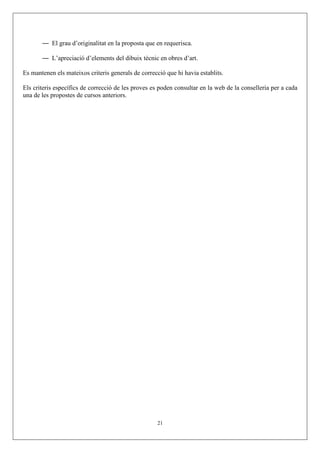 — El grau d’originalitat en la proposta que en requerisca.

       — L’apreciació d’elements del dibuix tècnic en obres d’art.

Es mantenen els mateixos criteris generals de correcció que hi havia establits.

Els criteris específics de correcció de les proves es poden consultar en la web de la conselleria per a cada
una de les propostes de cursos anteriors.




                                                     21
 