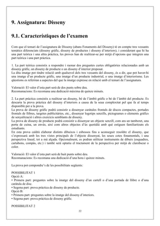 9. Assignatura: Disseny

9.1. Característiques de l’examen
Com que el temari de l’assignatura de Disseny (abans Fonaments del Disseny) té en compte tres vessants
temàtics diferenciats (disseny gràfic, disseny de productes i disseny d’interiors), i considerant que hi ha
una part teòrica i una altra pràctica, les proves han de realitzar-se per mitjà d’opcions que integren una
part teòrica i una part pràctica.

1. La part teòrica consistix a respondre i raonar dos preguntes curtes obligatòries relacionades amb un
disseny gràfic, un disseny de producte o un disseny d’interior proposat.
La dita imatge pot tindre relació amb qualsevol dels tres vessants del disseny, és a dir, que pot haver-hi
una imatge d’un producte gràfic, una imatge d’un producte industrial, o una imatge d’interiorisme. Les
qüestions es referiran a aspectes del que la imatge expresse en relació amb el temari de l’assignatura.

Valoració: El valor d’esta part serà de dos punts sobre deu.
Recomanacions: Es recomana una dedicació màxima de quinze minuts.

2. La part pràctica consistix a realitzar un disseny, bé de l’àmbit gràfic o bé de l’àmbit del producte. Es
descarta la prova pràctica del disseny d’interiors a causa de la seua complexitat pel que fa al temps
disponible per a la prova.
La prova de disseny gràfic podrà consistir a dissenyar caràtules frontals de discos compactes, portades
frontals de llibres, targetes publicitàries, etc., dissenyar logotips senzills, pictogrames o elements gràfics
de senyalització i altres exercicis semblants de disseny.
La prova de disseny de producte podrà consistir a dissenyar un objecte senzill, com ara un tamboret, una
porta de cuina, un envàs, així com altres objectes d’ús quotidià amb què estiguen familiaritzats els
estudiants.
En esta prova caldrà elaborar distints dibuixos i esbossos fins a aconseguir resoldre el disseny, que
s’expressarà amb les tres vistes principals de l’objecte dissenyat, les seues cotes fonamentals, i una
perspectiva lineal, tot a mà alçada. Opcionalment, es podran utilitzar instruments de dibuix (esquadres,
cartabons, compàs, etc.) i també serà optatiu el tractament de la perspectiva per mitjà de clarobscur o
color.

Valoració: El valor d’esta part serà de huit punts sobre deu.
Recomanacions: Es recomana una dedicació d’una hora i quinze minuts.

La prova pot compondre’s de les possibilitats següents:

POSSIBILITAT 1
Opció A:
• Primera part: preguntes sobre la imatge del disseny d’un cartell o d’una portada de llibre o d’una
caràtula de disc.
• Segona part: prova pràctica de disseny de producte.
Opció B:
• Primera part: preguntes sobre la imatge del disseny d’interiors.
• Segona part: prova pràctica de disseny gràfic.

POSSIBILITAT 2
                                                     22
 