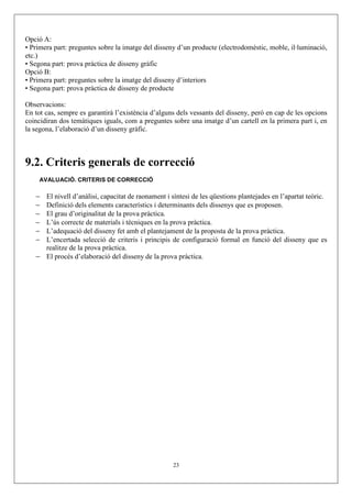 Opció A:
• Primera part: preguntes sobre la imatge del disseny d’un producte (electrodomèstic, moble, il·luminació,
etc.)
• Segona part: prova pràctica de disseny gràfic
Opció B:
• Primera part: preguntes sobre la imatge del disseny d’interiors
• Segona part: prova pràctica de disseny de producte

Observacions:
En tot cas, sempre es garantirà l’existència d’alguns dels vessants del disseny, però en cap de les opcions
coincidiran dos temàtiques iguals, com a preguntes sobre una imatge d’un cartell en la primera part i, en
la segona, l’elaboració d’un disseny gràfic.



9.2. Criteris generals de correcció
     AVALUACIÓ. CRITERIS DE CORRECCIÓ

   − El nivell d’anàlisi, capacitat de raonament i síntesi de les qüestions plantejades en l’apartat teòric.
   − Definició dels elements característics i determinants dels dissenys que es proposen.
   − El grau d’originalitat de la prova pràctica.
   − L’ús correcte de materials i tècniques en la prova pràctica.
   − L’adequació del disseny fet amb el plantejament de la proposta de la prova pràctica.
   − L’encertada selecció de criteris i principis de configuració formal en funció del disseny que es
     realitze de la prova pràctica.
   − El procés d’elaboració del disseny de la prova pràctica.




                                                    23
 