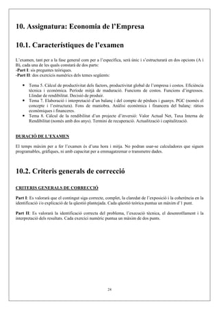10. Assignatura: Economia de l’Empresa

10.1. Característiques de l’examen
L’examen, tant per a la fase general com per a l’específica, serà únic i s’estructurarà en dos opcions (A i
B), cada una de les quals constarà de dos parts:
-Part I: sis preguntes teòriques.
-Part II: dos exercicis numèrics dels temes següents:

       Tema 5. Càlcul de productivitat dels factors, productivitat global de l’empresa i costos. Eficiència
       tècnica i econòmica. Període mitjà de maduració. Funcions de costos. Funcions d’ingressos.
       Llindar de rendibilitat. Decisió de produir.
       Tema 7. Elaboració i interpretació d’un balanç i del compte de pèrdues i guanys. PGC (només el
       concepte i l’estructura). Fons de maniobra. Anàlisi econòmica i financera del balanç: ràtios
       econòmiques i financeres.
       Tema 8. Càlcul de la rendibilitat d’un projecte d’inversió: Valor Actual Net, Taxa Interna de
       Rendibilitat (només amb dos anys). Termini de recuperació. Actualització i capitalització.


DURACIÓ DE L’EXAMEN

El temps màxim per a fer l’examen és d’una hora i mitja. No podran usar-se calculadores que siguen
programables, gràfiques, ni amb capacitat per a emmagatzemar o transmetre dades.



10.2. Criteris generals de correcció

CRITERIS GENERALS DE CORRECCIÓ

Part I: Es valorarà que el contingut siga correcte, complet, la claredat de l’exposició i la coherència en la
identificació i/o explicació de la qüestió plantejada. Cada qüestió teòrica puntua un màxim d’1 punt.

Part II: Es valorarà la identificació correcta del problema, l’execució tècnica, el desenrotllament i la
interpretació dels resultats. Cada exercici numèric puntua un màxim de dos punts.




                                                     24
 