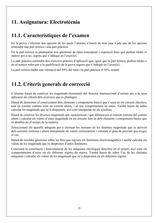11. Assignatura: Electrotècnia

11.1. Característiques de l’examen
En la prova s’oferiran dos opcions de les quals l’alumne n’haurà de triar una. Cada una de les opcions
contindrà una part teòrica i una part pràctica.
En la part teòrica es plantejaran tres qüestions de tipus conceptual i exposició breu que podran tindre el
mateix pes o no, segons que s’indique en l’exercici.
La part pràctica contindrà dos exercicis pràctics d’aplicació que, igual que la part teòrica, podran tindre o
no el mateix valor per a la qualificació de la prova segons que s’indique en l’exercici.
La part teòrica tindrà una valoració del 50% del total i la part pràctica el 50% restant.



11.2. Criteris generals de correcció
L’alumne haurà de conéixer les magnituds elementals del Sistema Internacional d’unitats per a la seua
aplicació als càlculs dels exercicis que es plantegen.
Haurà de demostrar el coneixement dels elements i components bàsics que s’usen en els circuits elèctrics,
tant en corrent continu com en corrent altern, i el seu comportament en estos. També haurà de saber
calcular les magnituds que se’n desprenen, així com interpretar-ne els resultats.
Haurà de conéixer les diverses magnituds que caracteritzen i que diferencien el corrent continu del corrent
altern i calcular els valors d’estes magnituds en els circuits fent ús dels elements i components bàsics que
es detallen en el temari de la matèria.
Seleccionarà els aparells adequats per a efectuar les mesures de les distintes magnituds que es deriven
dels corrents continus i altern interpretant els valors correctament i valorant el grau de precisió que exigix
el cas.
Haurà de resoldre qüestions sobre les lleis que regixen els fenòmens electromagnètics i també calcular els
valors de les magnituds que es desprenen d’estos fenòmens.
Coneixerà la constitució i funcionament de les màquines elèctriques descrites en el temari, així com els
comportaments d’estes en els diferents règims de marxa. També haurà de saber l’ús de les distintes
màquines i calcular els valors de les magnituds que se’n desprenen en els diferents règims.




                                                      25
 