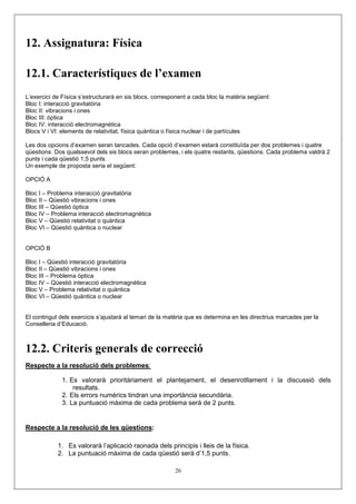 12. Assignatura: Física

12.1. Característiques de l’examen
L’exercici de Física s’estructurarà en sis blocs, corresponent a cada bloc la matèria següent:
Bloc I: interacció gravitatòria
Bloc II: vibracions i ones
Bloc III: òptica
Bloc IV: interacció electromagnètica
Blocs V i VI: elements de relativitat, física quàntica o física nuclear i de partícules

Les dos opcions d’examen seran tancades. Cada opció d’examen estarà constituïda per dos problemes i quatre
qüestions. Dos qualssevol dels sis blocs seran problemes, i els quatre restants, qüestions. Cada problema valdrà 2
punts i cada qüestió 1,5 punts.
Un exemple de proposta seria el següent:

OPCIÓ A

Bloc I – Problema interacció gravitatòria
Bloc II – Qüestió vibracions i ones
Bloc III – Qüestió òptica
Bloc IV – Problema interacció electromagnètica
Bloc V – Qüestió relativitat o quàntica
Bloc VI – Qüestió quàntica o nuclear


OPCIÓ B

Bloc I – Qüestió interacció gravitatòria
Bloc II – Qüestió vibracions i ones
Bloc III – Problema òptica
Bloc IV – Qüestió interacció electromagnètica
Bloc V – Problema relativitat o quàntica
Bloc VI – Qüestió quàntica o nuclear


El contingut dels exercicis s’ajustarà al temari de la matèria que es determina en les directrius marcades per la
Conselleria d’Educació.



12.2. Criteris generals de correcció
Respecte a la resolució dels problemes:

              1. Es valorarà prioritàriament el plantejament, el desenrotllament i la discussió dels
                  resultats.
              2. Els errors numèrics tindran una importància secundària.
              3. La puntuació màxima de cada problema serà de 2 punts.


Respecte a la resolució de les qüestions:

            1. Es valorarà l’aplicació raonada dels principis i lleis de la física.
            2. La puntuació màxima de cada qüestió serà d’1,5 punts.

                                                         26
 