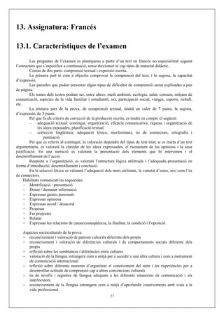 13. Assignatura: Francés

13.1. Característiques de l’examen
         Les preguntes de l’examen es plantejaran a partir d’un text en francés no especialitzat seguint
l’estructura que s’especifica a continuació, sense diccionari ni cap tipus de material didàctic.
         Consta de dos parts: comprensió textual i expressió escrita.
         La primera part té com a objectiu comprovar la comprensió del text, i la segona, la capacitat
d’expressió.
         Les paraules que poden presentar algun tipus de dificultat de comprensió seran explicades a peu
de pàgina.
         Els temes dels textos podran ser, entre altres: medi ambient, ecologia, salut, consum, mitjans de
comunicació, aspectes de la vida familiar i estudiantil, oci, participació social, viatges, esports, treball,
etc.
         La primera part de la prova, de comprensió textual, tindrà un valor de 7 punts; la segona,
d’expressió, de 3 punts.
         Pel que fa als criteris de correcció de la producció escrita, es tindrà en compte el següent:
         – adequació textual: contingut, organització, eficàcia comunicativa, riquesa i organització de
              les idees exposades, planificació textual.
         – correcció lingüística: adequació lèxica, morfosintaxi, ús de connectors, ortografia i
                  puntuació.
         Pel que es referix al contingut, la valoració dependrà del tipus de text triat; si es tracta d’un text
argumentatiu, es valorarà la claredat de les idees expressades, el raonament de les opinions i la seua
justificació. En una narració es valorarà la presentació dels elements que hi intervenen i el
desenrotllament de l’acció.
         Respecte a l’organització, es valorarà l’estructura lògica utilitzada i l’adequada presentació en
forma d’introducció, desenrotllament i conclusió.
         En la selecció lèxica es valorarà l’adequació dels mots utilitzats, la varietat d’estos, així com l’ús
de connectors.
     Habilitats comunicatives requerides:
     - Identificació / presentació
     - Donar / demanar informació
     - Expressar gustos personals
     - Expressar opinions
     - Expressar acord / desacord
     - Proposar
     - Fer projectes
     - Relatar
     - Expressar les relacions de causa/conseqüència, la finalitat, la condició i l’oposició.

    Aspectes socioculturals de la prova:
    - reconeixement i valoració de patrons culturals diferents dels propis
    - reconeixement i valoració de diferències culturals i de comportaments socials diferents dels
       propis
    - reflexió sobre les semblances i diferències entre cultures
    - valoració de la llengua estrangera com a mitjà per a accedir a una altra cultura i com a instrument
       de comunicació internacional
    - reflexió sobre diferents maneres d’organitzar el coneixement del món i les experiències per a
       desenrotllar actituds de comprensió cap a altres convencions culturals
    - ús de nivells i registres de llengua adequats a les diferents situacions de comunicació i als
       interlocutors
    - reconeixement de la llengua estrangera com a mitjà d’aprofundir coneixements amb vista a la
       vida professional.
                                                           27
 
