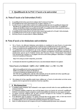 3. Qualificació de la PAU i l’accés a la universitat

A: Nota d’Accés a la Universitat (NAU)
    1.   La qualificació de la fase general és la mitjana dels 5 exàmens d’esta fase.
    2.   Esta qualificació de la fase general haurà de ser igual o superior a 4.
    3.   La nota d’accés a la universitat resultarà de la mitjana ponderada entre la qualificació mitjana del
          Batxillerat i la qualificació de la fase general de la prova d’accés a la universitat. La qualificació
          mitjana de Batxillerat tindrà una ponderació del 60% i la qualificació de la fase general de la prova
          d’accés a la universitat tindrà una ponderació del 40%.
    4.   La qualificació de la nota d’accés a la universitat estarà expressada de 0 a 10 amb 3 xifres decimals.
    5.   La qualificació de la NAU ha de ser igual o superior a 5 punts.
    6.   Esta nota d’accés a la universitat té validesa indefinida.




B: Nota d’accés a les titulacions universitàries

    1.    Per a l’accés a les diferents titulacions universitàries es considerarà la nota d’accés a la universitat
          (NAU), incrementada amb les ponderacions resultants de les qualificacions de la fase específica.
    2.    Només es consideraran les qualificacions de la fase específica que siguen iguals o superiors a 5 punts.
    3.    Les ponderacions de les assignatures de la fase específica resultaran de multiplicar el coeficient de
          ponderació de 0 o 0,1 o 0,2 per la qualificació de l’examen corresponent, d’acord amb el document de
          ponderacions aprovat per la Comissió Gestora dels Processos d’Accés i Preinscripció Universitària
          (este document pot consultar-se a la pàgina web de les universitats públiques valencianes i a la pàgina
          web de la Conselleria d’Educació).

          http://www.edu.gva.es/univ/val/prueba_acceso.htm

    4.    La fórmula del càlcul de la qualificació d’accés a una determinada titulació és la següent:


    Nota d’accés a la titulació = (QFG x 0,4 + QMB x 0,6) + a x M1 + b x M2
          QFG és la qualificació de la fase general de la PAU.
          QMB és la qualificació mitjana de Batxillerat.
          a i b són els coeficients de ponderació (0 o 0,1 o 0,2).
          M1 i M2 són les qualificacions, amb dos xifres decimals, de les dos matèries de la fase específica que
          donen una qualificació final superior després de la ponderació.

    5.    Els exàmens de la fase específica només tenen validesa per a l’accés a la universitat en els dos cursos
          següents al de la superació de les matèries d’esta fase específica.


         4. Reclamacions
    1.   L’estudiant podrà demanar una reclamació o una segona correcció sobre les seues qualificacions dels
         exàmens de la PAU.
    2.   La reclamació significa comprovar que no hi ha hagut errors en el procés de correcció i qualificació.
         Sol·licitar reclamació d’alguna assignatura anul·la la possibilitat de demanar-ne una segona correcció.
    3.   La segona correcció comporta que un altre corrector corregirà de nou l’examen. La qualificació
         definitiva serà la mitjana de les dos qualificacions.
    4.   Si la diferència entre la primera i la segona correcció fóra de dos punts o més, es farà una tercera
         correcció. La qualificació definitiva serà la mitjana de les tres qualificacions.
    5.   L’estudiant podrà veure els exàmens dels quals haja demanat una segona correcció.
    6.   Sobre el resultat del procés de la segona correcció, l’estudiant podrà presentar una reclamació.



                                                        3
 