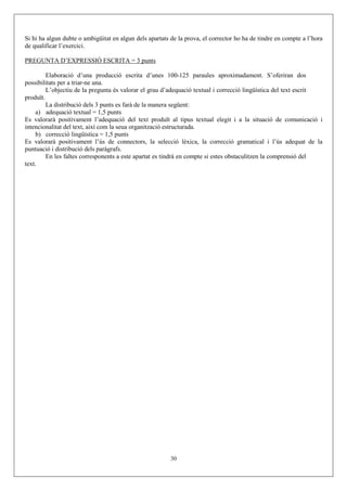 Si hi ha algun dubte o ambigüitat en algun dels apartats de la prova, el corrector ho ha de tindre en compte a l’hora
de qualificar l’exercici.

PREGUNTA D’EXPRESSIÓ ESCRITA = 3 punts

         Elaboració d’una producció escrita d’unes 100-125 paraules aproximadament. S’oferiran dos
possibilitats per a triar-ne una.
         L’objectiu de la pregunta és valorar el grau d’adequació textual i correcció lingüística del text escrit
produït.
         La distribució dels 3 punts es farà de la manera següent:
     a) adequació textual = 1,5 punts
Es valorarà positivament l’adequació del text produït al tipus textual elegit i a la situació de comunicació i
intencionalitat del text, així com la seua organització estructurada.
     b) correcció lingüística = 1,5 punts
Es valorarà positivament l’ús de connectors, la selecció lèxica, la correcció gramatical i l’ús adequat de la
puntuació i distribució dels paràgrafs.
         En les faltes corresponents a este apartat es tindrà en compte si estes obstaculitzen la comprensió del
text.




                                                         30
 