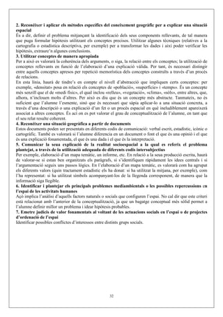 2. Reconéixer i aplicar els mètodes específics del coneixement geogràfic per a explicar una situació
espacial
És a dir, definir el problema mitjançant la identificació dels seus components rellevants, de tal manera
que puga formular hipòtesis utilitzant els conceptes precisos. Utilitzar algunes tècniques (relatives a la
cartografia o estadística descriptiva, per exemple) per a transformar les dades i així poder verificar les
hipòtesis, extraure’n algunes conclusions.
3. Utilitzar conceptes de manera apropiada
Per a això es valorarà la coherència dels arguments, o siga, la relació entre els conceptes; la utilització de
conceptes rellevants en funció de l’elaboració d’una explicació vàlida. Per tant, és necessari distingir
entre aquells conceptes apresos per repetició memorística dels conceptes construïts a través d’un procés
de relacions.
En esta línia, haurà de tindre’s en compte el nivell d’abstracció que impliquen certs conceptes: per
exemple, «densitat» posa en relació els conceptes de «població», «superfície» i «temps». És un concepte
més senzill que el de «medi físic», el qual inclou «relleu», «vegetació», «clima», «sòls», entre altres, que,
alhora, n’inclouen molts d’altres. Per això es diu que és un concepte més abstracte. Tanmateix, no és
suficient que l’alumne l’esmente, sinó que és necessari que sàpia aplicar-lo a una situació concreta, a
través d’una descripció o una explicació d’un fet o un procés espacial en què ineludiblement apareixerà
associat a altres conceptes. És ací on es pot valorar el grau de conceptualització de l’alumne, en tant que
el seu relat resulte coherent.
4. Reconéixer una situació geogràfica a partir de documents
Estos documents poden ser presentats en diferents codis de comunicació: verbal escrit, estadístic, icònic o
cartogràfic. També es valorarà si l’alumne diferencia en un document o font el que és una opinió i el que
és una explicació fonamentada, el que és una dada i el que és la interpretació.
5. Comunicar la seua explicació de la realitat socioespacial a la qual es referix el problema
plantejat, a través de la utilització adequada de diferents codis intersubjectius
Per exemple, elaboració d’un mapa temàtic, un informe, etc. En relació a la seua producció escrita, haurà
de valorar-se si estan ben organitzats els paràgrafs, si s’identifiquen ràpidament les idees centrals i si
l’argumentació seguix uns passos lògics. En l’elaboració d’un mapa temàtic, es valorarà com ha agrupat
els diferents valors (quin tractament estadístic els ha donat: si ha utilitzat la mitjana, per exemple), com
l’ha representat: si ha utilitzat símbols acompanyant-los de la llegenda corresponent, de manera que la
informació siga llegible.
6. Identificar i plantejar els principals problemes mediambientals o les possibles repercussions en
l’espai de les activitats humanes
Açò implica l’anàlisi d’aquells factors naturals o socials que configuren l’espai. No cal dir que este criteri
està relacionat amb l’anterior de la conceptualització, ja que un bagatge conceptual més sòlid permet a
l’alumne definir millor un problema i idear hipòtesis probables.
7. Emetre judicis de valor fonamentats al voltant de les actuacions socials en l’espai o de projectes
d’ordenació de l’espai
Identificar possibles conflictes d’interessos entre distints grups socials.




                                                     32
 