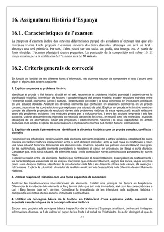 16. Assignatura: Història d’Espanya

16.1. Característiques de l’examen
La proposta d’examen inclou dos opcions diferenciades perquè els estudiants n’exposen una que ells
mateixos triaran. Cada proposta d’examen inclourà dos fonts distintes. Almenys una serà un text i
almenys una serà primària. Per tant, l’altra podrà ser una taula, un gràfic, una imatge, etc. A partir de
fonts elegides, l’examen plantejarà quatre preguntes. La puntuació de la composició serà sobre 10. El
temps màxim per a la realització de l’examen serà de 90 minuts.


16.2. Criteris generals de correcció
En funció de l’anàlisi de les diferents fonts d’informació, els alumnes hauran de compondre el text d’acord amb
algun o alguns dels criteris següents:

1. Explicar un procés o problema històric

Identificar el procés o fet històric al·ludit en el text, reconéixer el problema històric plantejat i determinar-ne la
significació històrica. Identificar els factors i característiques del procés històric: establir relacions estretes entre
l’entramat social, econòmic, jurídic i cultural, l’organització del poder i la seua concreció en institucions polítiques
en una situació donada. Analitzar els diversos elements que confluïxen en situacions conflictives en un procés
concret, reconéixer les contradiccions que expliquen una situació de crisi. Explicar un procés o fet històric tenint en
compte els diferents projectes de resolució davant dels problemes històrics i la seua repercussió: establir relacions
entre els problemes existents i les mesures preses per a solucionar-los, i entre les accions empreses i els fets
succeïts. Valorar críticament els projectes de resolució davant de les crisis, en relació amb els interessos i supòsits
ideològics de les alternatives. Situar els processos i esdeveniments històrics i la seua especificitat en àmbits
espacials més amplis. Explicar les repercussions i implicacions internes del context històric internacional.

2. Explicar els canvis i permanències identificant la dinàmica històrica com un procés complex, conflictiu i
dialèctic

Reconéixer les influències i repercussions dels elements canviants respecte a altres variables, constatant de quina
manera els factors històrics interaccionen entre si amb diferent intensitat, amb la qual cosa es modifiquen i creen
una nova situació històrica. Diferenciar els elements més dinàmics, aquells que patixen una acceleració més gran,
de les continuïtats, aquells elements persistents o resistents al canvi, en processos de llarga o curta duració.
Constatar que, en la nova situació, els elements nous i vells constituïxen noves combinacions portadores de canvis
nous.
Explicar la relació entre els elements i factors que contribuïxen al desenrotllament, assenyalant els desfasaments i
les característiques essencials de les etapes. Constatar que el desenrotllament, segons les zones, seguix un ritme
propi i una direcció distinta, identificant la simultaneïtat dels fets i els diferents ritmes dels canvis, els avanços i
retrocessos. Explicar la pluralitat i diversitat de realitats analitzant els desequilibris i els diferents desenrotllaments
històrics.

3. Utilitzar l’explicació històrica com una forma específica de raonament

Analitzar les transformacions interrelacionant els elements. Establir una jerarquia de factors en l’explicació.
Diferenciar la incidència dels elements a llarg termini dels que són més immediats, així com les conseqüències a
curt i llarg termini que se’n deriven. Considerar la importància de les intencions dels subjectes històrics i
comprendre els motius de les accions, individuals o col·lectives.

4. Utilitzar els conceptes bàsics de la història, en l’elaboració d’una explicació vàlida, assumint les
especials característiques de la conceptualització històrica

Emprar amb propietat els conceptes bàsics i específics de la Història d’Espanya, analitzant, contrastant i integrant
informacions diverses, a fi de valorar el paper de les fonts i el treball de l’historiador, és a dir, distingint el que és
                                                            34
 