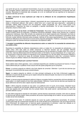 una opinió del que és una explicació fonamentada, el que és una dada i el que és la interpretació d’esta. Fer ús
dels conceptes històrics relacionant de manera correcta les necessàries generalitzacions conceptuals amb fets
concrets. Reconéixer la historicitat dels conceptes, és a dir, la modificació del seu significat en la descripció o
explicació dels fets canviants.

5. Saber comunicar la seua explicació per mitjà de la utilització de les competències lingüístiques
apropiades

Elaborar un discurs de manera lògica i coherent, argumentant els seus coneixements per mitjà de l’aportació de
dades o d’informació rellevant, citar autors o altres fonts com a suport dels seus arguments, i assenyalar-ne
exemples. Utilitzar altres recursos com ara esquemes, mapes conceptuals, etc., per a donar suport a les
argumentacions. Organitzar les idees en paràgrafs o apartats identificables. Fer ús dels connectors lògics i
temporals, emprar un lèxic variat.

6. Valorar el paper de les fonts i el treball de l’historiador. Reconéixer que la informació de les fonts només
resulta fructífera davant de preguntes o problemes prèviament plantejats. Utilitzar fonts diverses per a elaborar
explicacions històriques. Este criteri al·ludix a la comprensió de la relació especial entre l’historiador i les fonts en
el procés de construcció del coneixement històric. En un primer grau, l’alumnat reconeixerà la importància de les
fonts per a poder obtindre informació sobre el passat, citant-les en les seues argumentacions. En un segon grau,
valorarà la rellevància de la informació en funció de les preguntes plantejades. Finalment, contrastarà la informació
obtinguda a partir de diverses fonts per a fonamentar una explicació vàlida.

7. Acceptar la possibilitat de diferents interpretacions sobre un mateix fet i la necessitat de sotmetre-les a
una anàlisi crítica

Reconéixer la possibilitat de diferents interpretacions sobre un mateix fet i la necessitat de sotmetre-les a una
anàlisi crítica. Amb este criteri es pretén comprovar si l’alumnat reconeix que són possibles diferents
interpretacions d’un mateix fet històric i que estes interpretacions han de sotmetre’s a l’anàlisi crítica. Per a això, en
primer lloc, l’alumnat diferenciarà entre la informació sobre un fet històric i la seua interpretació. En un segon grau,
es comprovarà si l’alumnat verifica la congruència d’una interpretació d’un fet amb altres informacions relatives a
este. Finalment, si l’alumnat és capaç de contrastar diverses interpretacions sobre fets i processos històrics
raonant el grau de validesa i elabora una interpretació personal a partir d’elements d’altres interpretacions.

Orientacions específiques per a puntuar l’exercici

Sense oblidar estos criteris generals, i com a orientació específica per a facilitar la puntuació de l’exercici, hi haurà
criteris diferenciats per a qualificar el text d’acord amb les quatre preguntes que el componen.

Primer: La primera pregunta es referirà a les fonts objecte de comentari. Obtindran 1 punt tots els alumnes que
descriguen convenientment les seues característiques.

Segon: La segona pregunta es referirà a la idea principal continguda en les fonts d’informació suggerides.
Obtindran 2,5 punts tots els alumnes que en sàpien extraure les idees principals i les situen en el nucli temàtic o en
el procés històric corresponent.

Tercer: La tercera pregunta plantejarà la definició d’alguns conceptes històrics característics del tema plantejat, els
quals poden o no estar presents en les fonts seleccionades. Obtindran 2 punts tots els alumnes que exposen les
seues definicions de forma clara i sàpien situar-los històricament.

Quart: L’última pregunta consistirà en dos parts i es qualificarà amb 4,5 punts. D’una banda, l’estudiant haurà
d’exposar un aspecte del nucli temàtic utilitzant les fonts com a punt de partida (2,5 punts). D’una altra, haurà de
situar eixe aspecte del nucli temàtic dins d’un procés històric més ampli (canvis i permanències), la qual cosa
permetrà obtindre 2 punts.

En esta última pregunta la resposta és molt oberta i permet diversos raonaments correctes. Amb això es valorarà
si l’alumnat sap refondre dades i idees procedents del procés d’aprenentatge de la matèria i els que procedixen de
l’anàlisi de les fonts facilitades.

La qualificació final sobre 10 s’obtindrà després de sumar les quatre qualificacions esmentades. El corrector
només podrà exigir els coneixements previstos en els nuclis temàtics de la programació i els que proporcionen les
fonts d’informació. No obstant això, si l’alumnat aporta coneixements no previstos i estan ben utilitzats en el
context, se li valoraran positivament per a augmentar la qualificació obtinguda.
                                                           35
 