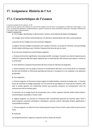 17. Assignatura: Història de l’Art

17.1. Característiques de l’examen
L’examen constarà de dos opcions: A i B.
Cada una de les opcions serà coherent; és a dir tant les imatges com els textos i les preguntes es referiran al tema elegit, i, si és
el cas, es podran fer referències complementàries a aspectes concrets de temes estretament relacionats. (Exemple: influència de
l’Art clàssic sobre el Renaixement).
L’opció A constarà de:
         1. Tres imatges, identificades en denominació i autoria, amb indicació de dades cronològiques.

         Les imatges seran sempre seleccionades per ser altament representatives de l’estil o autor proposat.

         La primera de les imatges serà la de comentari obligatori.

         La segona i tercera imatges es proposen com a ajuda a l’alumne, no cal que les comente, sinó que obtinga
         d’estes dades estilístiques que li faciliten l’exposició del tema de què es tracte.

         2. Un text que complirà les característiques següents:

         a. S’extraurà d’una font significativa i de prestigi científic reconegut. Es posarà una atenció especial que la
         redacció i el grau de dificultat siguen adequats per al nivell educatiu dels alumnes que aspiren a entrar en
         la universitat.

         b. Farà referència a aspectes fonamentals del tema al qual es referixen les preguntes.

         c. Estarà concebut com una ajuda a l’alumne en l’enfocament del tema, no es tracta de fer un comentari
         de text sinó d’utilitzar la informació aportada pel text per a incorporar-la a les respostes a les qüestions
         proposades.

         3. Tres preguntes.

         a. Primera pregunta. Es formularà sempre segons el model Analitza i comenta la imatge núm. 1, l’alumne
         haurà de comentar la imatge proposada i no una altra de les que figuren en l’enunciat de l’examen, amb
         això es pretén garantir una uniformitat mínima que permeta comparar els coneixements entre els
         alumnes que trien la mateixa opció.

         El comentari de la imatge haurà de comprendre com a mínim: aspectes formals, anàlisi icònica bàsica i
         característiques associades a l’autor o estil.

         b. Segona pregunta. Se centrarà en l’avaluació dels coneixements generals de l’alumne sobre l’estil o
         autor proposat: constants estilístiques i temàtiques, evolució, citació i descripció d’obres significatives i
         transcendència històrica.

         c. Tercera pregunta. Es referirà al marc historicosocial en què s’inscriu l’estil o autor sobre el qual versa el
         tema.

         4. Avaluació.

         Les preguntes primera i segona es valoraran amb un màxim de 4 punts.

                                                                 37
 