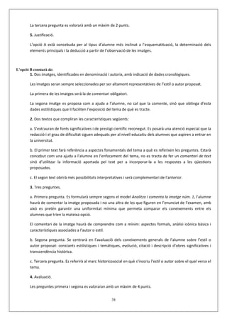 La tercera pregunta es valorarà amb un màxim de 2 punts.

        5. Justificació.

        L’opció A està concebuda per al tipus d’alumne més inclinat a l’esquematització, la determinació dels
        elements principals i la deducció a partir de l’observació de les imatges.



L’opció B constarà de:
        1. Dos imatges, identificades en denominació i autoria, amb indicació de dades cronològiques.

        Les imatges seran sempre seleccionades per ser altament representatives de l’estil o autor proposat.

        La primera de les imatges serà la de comentari obligatori.

        La segona imatge es proposa com a ajuda a l’alumne, no cal que la comente, sinó que obtinga d’esta
        dades estilístiques que li faciliten l’exposició del tema de què es tracte.

        2. Dos textos que compliran les característiques següents:

        a. S’extrauran de fonts significatives i de prestigi científic reconegut. Es posarà una atenció especial que la
        redacció i el grau de dificultat siguen adequats per al nivell educatiu dels alumnes que aspiren a entrar en
        la universitat.

        b. El primer text farà referència a aspectes fonamentals del tema a què es referixen les preguntes. Estarà
        concebut com una ajuda a l’alumne en l’enfocament del tema, no es tracta de fer un comentari de text
        sinó d’utilitzar la informació aportada pel text per a incorporar-la a les respostes a les qüestions
        proposades.

        c. El segon text obrirà més possibilitats interpretatives i serà complementari de l’anterior.

        3. Tres preguntes.

        a. Primera pregunta. Es formularà sempre segons el model Analitza i comenta la imatge núm. 1, l’alumne
        haurà de comentar la imatge proposada i no una altra de les que figuren en l’enunciat de l’examen, amb
        això es pretén garantir una uniformitat mínima que permeta comparar els coneixements entre els
        alumnes que trien la mateixa opció.

        El comentari de la imatge haurà de comprendre com a mínim: aspectes formals, anàlisi icònica bàsica i
        característiques associades a l’autor o estil.

        b. Segona pregunta. Se centrarà en l’avaluació dels coneixements generals de l’alumne sobre l’estil o
        autor proposat: constants estilístiques i temàtiques, evolució, citació i descripció d’obres significatives i
        transcendència històrica.

        c. Tercera pregunta. Es referirà al marc historicosocial en què s’inscriu l’estil o autor sobre el qual versa el
        tema.

        4. Avaluació.

        Les preguntes primera i segona es valoraran amb un màxim de 4 punts.


                                                          38
 