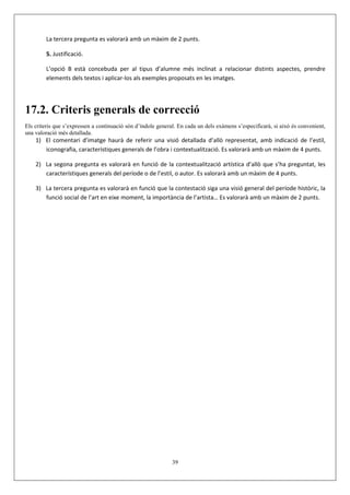 La tercera pregunta es valorarà amb un màxim de 2 punts.

        5. Justificació.

        L’opció B està concebuda per al tipus d’alumne més inclinat a relacionar distints aspectes, prendre
        elements dels textos i aplicar-los als exemples proposats en les imatges.




17.2. Criteris generals de correcció
Els criteris que s’expressen a continuació són d’índole general. En cada un dels exàmens s’especificarà, si això és convenient,
una valoració més detallada.
    1) El comentari d’imatge haurà de referir una visió detallada d’allò representat, amb indicació de l’estil,
       iconografia, característiques generals de l’obra i contextualització. Es valorarà amb un màxim de 4 punts.

    2) La segona pregunta es valorarà en funció de la contextualització artística d’allò que s’ha preguntat, les
       característiques generals del període o de l’estil, o autor. Es valorarà amb un màxim de 4 punts.

    3) La tercera pregunta es valorarà en funció que la contestació siga una visió general del període històric, la
       funció social de l’art en eixe moment, la importància de l’artista… Es valorarà amb un màxim de 2 punts.




                                                              39
 