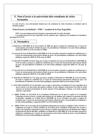 5. Nota d’accés a la universitat dels estudiants de cicles
          formatius
   La nota d’accés a una determinada titulació per als estudiants de cicles formatius es calcularà amb la
   fórmula següent:

   Nota d’accés a la titulació = NMC + resultat de la Fase Específica
       NMC és la nota mitjana del cicle formatiu, expressada amb tres xifres decimals.
       Les ponderacions de la Fase Específica són les mateixes que s’aplicaran als estudiants de batxillerat
que hagen fet la PAU.

       6. Normativa
  1. Reial Decret 1892/2008, de 14 de novembre de 2008, pel qual es regulen les condicions per a l’accés als
       ensenyaments universitaris oficials de grau i els procediments d’admissió a les universitats públiques
       espanyoles (BOE de 24 de novembre de 2008).

  2. Correcció d’errors del Reial Decret 1892/2008, de 14 de novembre, pel qual es regulen les condicions per a
       l’accés als ensenyaments universitaris oficials de grau i els procediments d’admissió a les universitats
       públiques espanyoles (BOE de 28 de març de 2009).

  3. Orde EDU/1434/2009, de 29 de maig, per la qual s’actualitzen els annexos del Reial Decret 1892/2008, de
       14 de novembre, pel qual es regulen les condicions per a l’accés als ensenyaments universitaris oficials
       de grau i els procediments d’admissió a les universitats públiques espanyoles (BOE de 4 de juny de
       2009).

  4. Correcció d’errors del Reial Decret 1892/2008, de 14 de novembre, pel qual es regulen les condicions per a
       l’accés als ensenyaments universitaris oficials de grau i els procediments d’admissió a les universitats
       públiques espanyoles (BOE de 21 de juliol de 2009).

  5. Reial Decret 558/2010, de 7 de maig, pel qual es modifica el Reial Decret 1892/2008, de 14 de novembre,
       pel qual es regulen les condicions per a l’accés als ensenyaments universitaris oficials de grau i els
       procediments d’admissió a les universitats públiques espanyoles (BOE de 8 de maig de 2010).

  6. Orde EDU/3242/2010, de 9 de desembre, por la qual es determina el contingut de la fase específica de la
       prova d’accés a la universitat que podran realitzar els que estiguen en possessió d’un títol de tècnic
       superior de formació professional, de tècnic superior d’arts plàstiques i disseny o de tècnic esportiu
       superior i equivalents.

  7. ORDE 29/2010, de 20 d'abril, de la Conselleria d'Educació, per la qual es regula en la Comunitat
      Valenciana la prova d'accés a estudis universitaris per als alumnes que estiguen en possessió del títol
      de Batxiller, establida en el Reial Decret 1892/2008, de 14 de novembre, pel qual es regulen les
      condicions per a l'accés als ensenyaments universitaris oficials de grau i els procediments d'admissió a
      les universitats públiques espanyoles (DOCV de 30 d’abril de 2010).

  8.   ORDE 39/2011, de 31 de maig, de la Conselleria d'Educació, per la qual es modifica el títol i l'article 1 i
        s'addiciona un article 9 a l'Orde 29/2010, de 20 d'abril, de la Conselleria d'Educació, per la qual es
        regula a la Comunitat Valenciana la prova d'accés a estudis universitaris per als alumnes que estiguen
        en possessió del títol de Batxiller, establida en el Reial Decret 1892/2008, de 14 de novembre, pel qual es
        regulen les condicions per a l'accés als ensenyaments universitaris oficials de grau i els procediments
        d'admissió a les universitats públiques espanyoles.




                                                      4
 