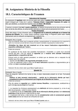 18. Assignatura: Història de la Filosofia
18.1. Característiques de l’examen
                                        Estructura de l’examen
Es proposaran 2 opcions cada una de les quals serà sobre 2 autors d’un dels blocs del temari
vigent (integrat per 4 blocs de 2 autors): l’alumne triarà i respondrà l’examen d’1 autor del
bloc que decidisca. La duració de l’examen serà d’1 hora i 30 minuts.
                                           Model d’examen
L’examen constarà d’un text i quatre qüestions: el referent fonamental de les dos primeres serà el
text i el de les dos últimes, el camp temàtic delimitat en relació amb el pensament de l’autor.
                                           Textos d’examen
Fonts dels textos: El text d’examen serà un fragment de la selecció prefixada en el temari de
lectures de filòsofs. Per a evitar textos d’examen massa llargs, el fragment podrà estar retallat
internament amb la indicació corresponent per a advertir-ho.
                                               Qüestió 1a
Puntuació: fins a 2 punts
    Tipus de pregunta: llevat que la pregunta sol·licite, excepcionalment, la reconstrucció d’un argument a
    partir d’un enunciat concret del text, la seua formulació invariable s’expressarà en estos termes:
    «Sintetitza les idees del text mostrant en el teu resum l’estructura argumentativa o
    expositiva utilitzada per l’autor».
    Criteris de correcció:
    En qualsevol de les seues dos possibles formulacions –invariable o a partir d’un enunciat
    concret del text– s’ha de valorar la capacitat per a mostrar amb claredat l’estructura
    argumentativa o expositiva del text.
    D’acord amb el criteri general precedent, la síntesi que es demana com a resposta ha de
    mostrar que s’ha comprés:
    1. Quines són les idees o els arguments principals del text.
    2. Com es relacionen entre si dins de la seua estructura expositiva o argumentativa per a
    arribar a la tesi o conclusió general.

    Valoració: Els dos criteris valen igual, fins a 1 punt cada un.
                                                 Qüestió 2a
Puntuació: fins a 2 punts
Tipus de pregunta: definició d’un terme (o dos, si estan relacionats) present en el text. Formulació
invariable:
      «Definix el (els) terme(s) relacionat(s) ... partint de la informació oferida pel text i
      completant-la amb el coneixement que tingues de la filosofia de l’autor».
    Criteris de correcció:
    S’ha de valorar la capacitat per a definir termes filosòfics, o expressions, analitzant-los a
    partir del seu ús en el text de l’examen.

    1. La resposta ha d’incloure expressament una definició del terme proposat (o, si és el cas,
    dels dos proposats, i aclarir la seua relació).
    2. La definició ha de ser elaborada a partir de la informació oferida pel text, fent referències
    explícites a l’ús del terme o dels termes en este.
    3. L’explicació del terme o dels termes s’ha de complementar amb el coneixement general
    sobre estos derivat de l’estudi de la filosofia de l’autor.

    Valoració: els tres criteris valen igual, fins a 1/3 dels 2 punts cada un.

                                                          40
 