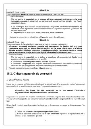 Qüestió 3a
Puntuació: fins a 5 punts
Tipus de pregunta: redacció sobre un tema de la filosofia de l’autor del text
    Criteris de correcció:
      S’ha de valorar la capacitat per a exposar el tema proposat centrant-se en la seua
      formulació concreta i aplicant el seu coneixement general del text complet i de l’autor
      treballats en classe.

      1. Els continguts de la redacció han de centrar-se a respondre a la formulació concreta de
      l’enunciat, sense digressions innecessàries i incloent en l’exposició l’explicació i justificació de
      les idees exposades.
      2. L’exposició de la redacció ha de ser, al seu torn, clara i ordenada.

    Valoració: el primer criteri es valorarà fins a 3,5 punts i el segon, fins a 1,5 punts.
                                             Qüestió 4a
Puntuació: fins a 1 punt
Tipus de pregunta: la formulació serà invariable tal com es mostra a continuació:
   «Comenta breument qualsevol aspecte del pensament de l’autor del text que
   consideres important en algun d’estos sentits: per la seua relació amb el d’altres
   filòsofs, amb fets històrics rellevants (especialment si són coetanis de l’autor o tenen
   relació amb la seua vida) o amb trets significatius del món contemporani».
   Criteris de correcció:
      S’ha de valorar la capacitat per a aplicar o relacionar el pensament de l’autor amb
      qualsevol dels aspectes suggerits en la qüestió.
      1. Es valoraran els continguts d’interés filosòfic exposats.
      2. Es valorarà l’originalitat de la proposta de l’alumne o l’alumna i la seua exposició reflexiva i
      justificada, en què s’hagen evitat respostes memorístiques o estereotipades.
   Valoració: els dos criteris valen igual, fins a 0,5 punts cada un.


18.2. Criteris generals de correcció
1a QÜESTIÓ (fins a 2 punts)

Llevat que la pregunta sol·licite, excepcionalment, la reconstrucció d’un argument a partir d’un enunciat
concret del text, la seua formulació invariable s’expressarà en estos termes:

             «Sintetitza les idees del text mostrant en el teu resum l’estructura
             argumentativa o expositiva utilitzada per l’autor».

En qualsevol de les seues dos possibles formulacions –invariable o a partir d’un enunciat concret del text–
s’ha de valorar la capacitat per a mostrar amb claredat l’estructura argumentativa o expositiva del
text.

D’acord amb el criteri general precedent, la síntesi que es demana com a resposta ha de mostrar que s’ha
comprés:

             1. Quines són les idees o els arguments principals del text.
             2. Com es relacionen entre si dins de la seua estructura expositiva o argumentativa per a
             arribar a la tesi o conclusió general.

                                                           41
 