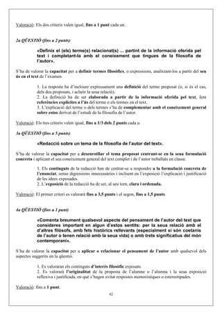 Valoració: Els dos criteris valen igual, fins a 1 punt cada un.


2a QÜESTIÓ (fins a 2 punts)

            «Definix el (els) terme(s) relacionat(s) ... partint de la informació oferida pel
            text i completant-la amb el coneixement que tingues de la filosofia de
            l’autor».

S’ha de valorar la capacitat per a definir termes filosòfics, o expressions, analitzant-los a partir del seu
ús en el text de l’examen.

            1. La resposta ha d’incloure expressament una definició del terme proposat (o, si és el cas,
            dels dos proposats, i aclarir la seua relació).
            2. La definició ha de ser elaborada a partir de la informació oferida pel text, fent
            referències explícites a l’ús del terme o els termes en el text.
            3. L’explicació del terme o dels termes s’ha de complementar amb el coneixement general
            sobre estos derivat de l’estudi de la filosofia de l’autor.

Valoració: Els tres criteris valen igual, fins a 1/3 dels 2 punts cada u.

3a QÜESTIÓ (fins a 5 punts)

            «Redacció sobre un tema de la filosofia de l’autor del text».

S’ha de valorar la capacitat per a desenrotllar el tema proposat centrant-se en la seua formulació
concreta i aplicant el seu coneixement general del text complet i de l’autor treballats en classe.

            1. Els continguts de la redacció han de centrar-se a respondre a la formulació concreta de
            l’enunciat, sense digressions innecessàries i incloent en l’exposició l’explicació i justificació
            de les idees exposades.
            2. L’exposició de la redacció ha de ser, al seu torn, clara i ordenada.

Valoració: El primer criteri es valorarà fins a 3,5 punts i el segon, fins a 1,5 punts.


4a QÜESTIÓ (fins a 1 punt)

            «Comenta breument qualsevol aspecte del pensament de l’autor del text que
            consideres important en algun d’estos sentits: per la seua relació amb el
            d’altres filòsofs, amb fets històrics rellevants (especialment si són coetanis
            de l’autor o tenen relació amb la seua vida) o amb trets significatius del món
            contemporani».

S’ha de valorar la capacitat per a aplicar o relacionar el pensament de l’autor amb qualsevol dels
aspectes suggerits en la qüestió.

            1. Es valoraran els continguts d’interés filosòfic exposats.
            2. Es valorarà l’originalitat de la proposta de l’alumne o l’alumna i la seua exposició
            reflexiva i justificada, en què s’hagen evitat respostes memorístiques o estereotipades.

Valoració: fins a 1 punt.
                                                      42
 