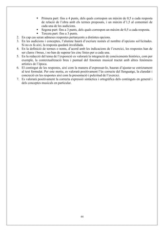 Primera part: fins a 4 punts, dels quals correspon un màxim de 0,5 a cada resposta
                      de relació de l’obra amb els termes proposats, i un màxim d’1,5 al comentari de
                      cada una de les audicions.
                      Segona part: fins a 3 punts, dels quals correspon un màxim de 0,5 a cada resposta.
                      Tercera part: fins a 3 punts.
2.   En cap cas seran admeses respostes pertanyents a distintes opcions.
3.   En les audicions i conceptes, l’alumne haurà d’escriure només el nombre d’opcions sol·licitades.
     Si no es fa així, la resposta quedarà invalidada.
4.   En la definició de termes o noms, d’acord amb les indicacions de l’exercici, les respostes han de
     ser clares i breus, i no han de superar les cinc línies per a cada una.
5.   En la redacció del tema de l’exposició es valorarà la integració de coneixements històrics, com per
     exemple, la contextualització breu i puntual del fenomen musical tractat amb altres fenòmens
     artístics de l’època.
6.   El contingut de les respostes, així com la manera d’expressar-lo, hauran d’ajustar-se estrictament
     al text formulat. Per este motiu, es valorarà positivament l’ús correcte del llenguatge, la claredat i
     concreció en les respostes així com la presentació i pulcritud de l’exercici.
7.   Es valorarà positivament la correcta expressió sintàctica i ortogràfica dels continguts en general i
     dels conceptes musicals en particular.




                                                   44
 