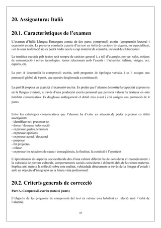 20. Assignatura: Italià

20.1. Característiques de l’examen
L’examen d’Italià Llengua Estrangera consta de dos parts: comprensió escrita (comprensió lectora) i
expressió escrita. La prova es construïx a partir d’un text en italià de caràcter divulgatiu, no especialitzat,
i en la seua realització no es podrà tindre accés a cap material de consulta, incloent-hi el diccionari.

La temàtica tractada pels textos serà sempre de caràcter general i, a tall d’exemple, pot ser: salut, mitjans
de comunicació i noves tecnologies, temes relacionats amb l’escola i l’actualitat italiana, viatges, oci,
esports, etc.

La part A desenrotlla la comprensió escrita, amb preguntes de tipologia variada, i se li assigna una
puntuació global de 6 punt, que apareix desglossada a continuació.


La part B proposa un exercici d’expressió escrita. Es pretén que l’alumne demostre la capacitat expressiva
en la llengua d’estudi, a través d’una producció escrita personal que permeta valorar la destresa en esta
habilitat comunicativa. Es desglossa anàlogament el detall més avant i s’hi assigna una puntuació de 4
punts.


Entre les estratègies comunicatives que l’alumne ha d’estar en situació de poder expressar en italià
assenyalem:
- identificar-se / presentar-se
- donar / demanar informació
- expressar gustos personals
- expressar opinions
- expressar acord / desacord
- proposar
- fer projectes
- relatar
- expressar les relacions de causa / conseqüència, la finalitat, la condició i l’oposició

L’aproximació als aspectes socioculturals des d’una cultura diferent ha de considerar el reconeixement i
la valoració de patrons culturals, comportaments socials coincidents i diferents dels de la cultura materna.
Implica així mateix la reflexió sobre esta realitat, vehiculada directament a través de la llengua d’estudi i
amb un objectiu d’integració en la futura vida professional.



20.2. Criteris generals de correcció
Part A. Comprensió escrita (total 6 punts)

L’objectiu de les preguntes de comprensió del text és valorar esta habilitat en relació amb l’italià de
l’alumne.


                                                      45
 