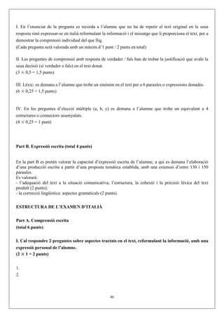I. En l’enunciat de la pregunta es recorda a l’alumne que no ha de repetir el text original en la seua
resposta sinó expressar-se en italià reformulant la informació i el missatge que li proporciona el text, per a
demostrar la comprensió individual del que llig.
(Cada pregunta serà valorada amb un màxim d’1 punt / 2 punts en total)

II. Les preguntes de comprensió amb resposta de verdader / fals han de trobar la justificació que avale la
seua decisió (si verdader o fals) en el text donat.
(3 × 0,5 = 1,5 punts)

III. Lèxic: es demana a l’alumne que trobe un sinònim en el text per a 6 paraules o expressions donades.
(6 × 0,25 = 1,5 punts)


IV. En les preguntes d’elecció múltiple (a, b, c) es demana a l’alumne que trobe un equivalent a 4
estructures o connectors assenyalats.
(4 × 0,25 = 1 punt)




Part B. Expressió escrita (total 4 punts)


En la part B es pretén valorar la capacitat d’expressió escrita de l’alumne, a qui es demana l’elaboració
d’una producció escrita a partir d’una proposta temàtica establida, amb una extensió d’entre 130 i 150
paraules.
Es valorarà:
- l’adequació del text a la situació comunicativa, l’estructura, la cohesió i la precisió lèxica del text
produït (2 punts);
- la correcció lingüística: aspectes gramaticals (2 punts).


ESTRUCTURA DE L’EXAMEN D’ITALIÀ

Part A. Comprensió escrita
(total 6 punts)


I. Cal respondre 2 preguntes sobre aspectes tractats en el text, reformulant la informació, amb una
expressió personal de l’alumne.
(2 × 1 = 2 punts)


1.
2.



                                                     46
 
