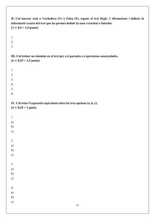 II. Cal marcar com a Verdadera (V) o Falsa (F), segons el text llegit, 3 afirmacions i indicar la
informació exacta del text que ha permés deduir la seua veracitat o falsedat.
(3 × 0,5 = 1,5 punts)


1.
2.
3.


III. Cal trobar un sinònim en el text per a 6 paraules o expressions assenyalades.
(6 × 0,25 = 1,5 punts)


1.
2.
3.
4.
5.
6.


IV. Cal triar l’expressió equivalent entre les tres opcions (a, b, c).
(4 × 0,25 = 1 punt)


1.
a)
b)
c)


2.
a)
b)
c)


3.
a)
b)
c)


4.
a)
b)
c)
                                                    47
 