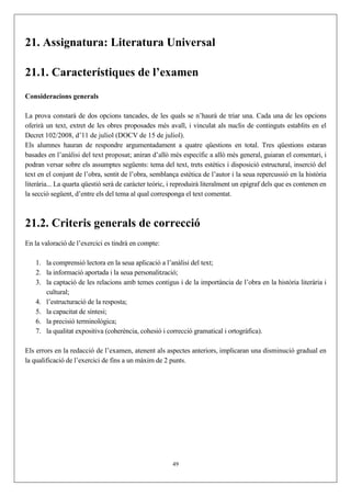 21. Assignatura: Literatura Universal

21.1. Característiques de l’examen
Consideracions generals

La prova constarà de dos opcions tancades, de les quals se n’haurà de triar una. Cada una de les opcions
oferirà un text, extret de les obres proposades més avall, i vinculat als nuclis de continguts establits en el
Decret 102/2008, d’11 de juliol (DOCV de 15 de juliol).
Els alumnes hauran de respondre argumentadament a quatre qüestions en total. Tres qüestions estaran
basades en l’anàlisi del text proposat; aniran d’allò més específic a allò més general, guiaran el comentari, i
podran versar sobre els assumptes següents: tema del text, trets estètics i disposició estructural, inserció del
text en el conjunt de l’obra, sentit de l’obra, semblança estètica de l’autor i la seua repercussió en la història
literària... La quarta qüestió serà de caràcter teòric, i reproduirà literalment un epígraf dels que es contenen en
la secció següent, d’entre els del tema al qual corresponga el text comentat.



21.2. Criteris generals de correcció
En la valoració de l’exercici es tindrà en compte:

    1. la comprensió lectora en la seua aplicació a l’anàlisi del text;
    2. la informació aportada i la seua personalització;
    3. la captació de les relacions amb temes contigus i de la importància de l’obra en la història literària i
       cultural;
    4. l’estructuració de la resposta;
    5. la capacitat de síntesi;
    6. la precisió terminològica;
    7. la qualitat expositiva (coherència, cohesió i correcció gramatical i ortogràfica).

Els errors en la redacció de l’examen, atenent als aspectes anteriors, implicaran una disminució gradual en
la qualificació de l’exercici de fins a un màxim de 2 punts.




                                                        49
 