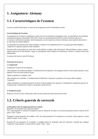 1. Assignatura: Alemany

1.1. Característiques de l’examen
La prova constarà de dos parts: a) exercicis de comprensió escrita i b) producció escrita.


Característiques de l’examen
Les preguntes de l’examen es plantejaran a partir d’un text en alemany de llenguatge comú, no especialitzat. Els estudiants
contestaran preguntes relacionades amb el text i faran un comentari personal sobre un tema relacionat amb el text.
L’examen es realitzarà en alemany: tant les preguntes com les respostes es faran en alemany, sense ajuda de diccionari ni
de cap classe de material didàctic.
Les preguntes de la primera part aniran dirigides a comprovar la comprensió del text i la segona part anirà dirigida a
comprovar la capacitat expressiva dels estudiants.
Els temes dels textos podran ser, entre altres: medi ambient, ecologia, salut, alimentació, vida quotidiana, costums, esports,
treball, aspectes de la vida familiar, viatge, oci, participació social, mitjans de comunicació, consum. L’extensió serà d’unes
200 paraules.
La duració de la prova serà de 90 minuts.


Estructura de la prova
1. Comprensió
Comprensió escrita d’un text proposat:
-Dos preguntes de comprensió global. L’estudiant haurà de respondre a dos preguntes amb les seues pròpies paraules, sense
duplicar el text escrit que acaba de llegir.
-Quatre preguntes de verdader o fals.
-Dos preguntes de vocabulari. L’estudiant haurà d’identificar l’expressió o paraula en el text que millor explique
l’expressió.
-Quatre preguntes de comprensió general. Exercici d’opció múltiple (tres opcions). Es demanarà la comprensió general i la
d’aspectes que l’estudiant ha d’inferir o interpretar a partir del text.


2. Producció escrita
Redacció d’un text d’unes 130 paraules sobre un tema relacionat amb el tema del text triat.



1.2. Criteris generals de correcció
A) Preguntes sobre la comprensió del text: 6 punts
Pregunta I: dos preguntes de comprensió global.
Per a cada pregunta es valorarà la comprensió amb un màxim de 0,5 punts i la correcció gramatical amb un màxim de 0,5
punts. Valor: 2 punts.

Pregunta II: quatre preguntes de verdader o fals. No restarà puntuació si la resposta no és correcta. Cada resposta es valora
amb 0,25 punts. Valor: 1 punt.

Pregunta III: dos preguntes de vocabulari. L’estudiant haurà de respondre amb una expressió o paraula que explique
l’expressió. Cada resposta es valora amb 0,5 punts. Valor: 1 punt.




                                                              5
 