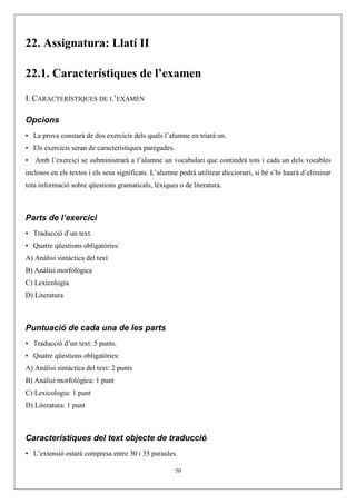 22. Assignatura: Llatí II

22.1. Característiques de l’examen

I. CARACTERÍSTIQUES DE L’EXAMEN

Opcions
• La prova constarà de dos exercicis dels quals l’alumne en triarà un.
• Els exercicis seran de característiques paregudes.
•   Amb l’exercici se subministrarà a l’alumne un vocabulari que contindrà tots i cada un dels vocables
inclosos en els textos i els seus significats. L’alumne podrà utilitzar diccionari, si bé s’hi haurà d’eliminar
tota informació sobre qüestions gramaticals, lèxiques o de literatura.



Parts de l’exercici
• Traducció d’un text.
• Quatre qüestions obligatòries:
A) Anàlisi sintàctica del text
B) Anàlisi morfològica
C) Lexicologia
D) Literatura



Puntuació de cada una de les parts
• Traducció d’un text: 5 punts.
• Quatre qüestions obligatòries:
A) Anàlisi sintàctica del text: 2 punts
B) Anàlisi morfològica: 1 punt
C) Lexicologia: 1 punt
D) Literatura: 1 punt



Característiques del text objecte de traducció
• L’extensió estarà compresa entre 30 i 35 paraules.

                                                       50
 