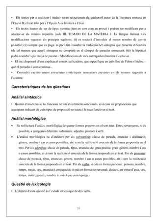 •   Els textos per a analitzar i traduir seran seleccionats de qualsevol autor de la literatura romana en
l’Opció B; el text triat per a l’Opció A es limitarà a Cèsar.
•   Els textos hauran de ser de tipus narratiu (tant en vers com en prosa) i podran ser modificats per a
adaptar-se als mínims requerits (vide III. TEMARI DE LA MATÈRIA 1. La llengua llatina). Les
modificacions seguiran els principis següents: (i) es tractarà d’introduir el menor nombre de canvis
possible; (ii) sempre que es puga, es preferirà resoldre la traducció del sintagma que presente dificultats
(de tal manera que aquell sintagma no comptarà en el còmput de paraules esmentat); (iii) la hipotaxi
podrà resoldre’s per mitjà de parataxi. Modificacions de més envergadura haurien d’evitar-se.
• El text disposarà d’una explicació contextualitzadora, que especifique en quin lloc de l’obra s’inclou –
què el precedix i com continua–.
•   Contindrà exclusivament estructures sintàctiques normatives previstes en els mínims requerits a
l’alumne.

Característiques de les qüestions

Anàlisi sintàctica
• Hauran d’analitzar-se les funcions de tots els elements oracionals, així com les proposicions que
apareguen indicant de quin tipus de proposició es tracta i la seua funció en el text.

Anàlisi morfològica
•   Se sol·licitarà l’anàlisi morfològica de quatre formes presents en el text triat. Estes pertanyeran, si és
      possible, a categories diferents: substantiu, adjectiu, pronom i verb.
•   L’anàlisi morfològica ha d’incloure per als substantius: classe de paraula, enunciat i declinació;
      gènere, nombre i cas o casos possibles, així com la realització concreta de la forma proposada en el
      text. Per als adjectius: classe de paraula, tipus, enunciat del grau positiu; grau, gènere, nombre i cas
      o casos possibles, així com la realització concreta de la forma proposada en el text. Per als pronoms:
      classe de paraula, tipus, enunciat; gènere, nombre i cas o casos possibles, així com la realització
      concreta de la forma proposada en el text. Per als verbs, si està en forma personal: persona, nombre,
      temps, mode, veu, enunciat i conjugació; si està en forma no personal: classe i, en virtut d’esta, veu,
      temps, mode, gènere, nombre i cas (el que corresponga).

Qüestió de lexicologia
• L’objecte d’esta qüestió és l’estudi lexicològic de dos verbs.




                                                      51
 