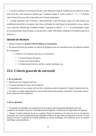 • L’estudi se centrarà en la formació de cinc verbs llatins per mitjà de modificació proverbial de la base
lèxica dels dos verbs proposats. Bastarà que l’estudiant indique 5 verbs en total (3 + 2, 2 + 3) formats
sobre la base lèxica, no sobre el preverbi, de les formes proposades.
•   L’estudi culminarà amb l’evolució o desenrotllament a què han donat origen els verbs formats per
modificació proverbial o la mateixa base lèxica utilitzada. En total hauran de presentar-se, com a mínim,
cinc evolucions. Bastarà que l’estudiant indique 5 paraules en total (3 + 2, 2 + 3) evolucionades a partir
de les mencionades bases lèxiques, no del preverbi, o dels verbs llatins compostos en la primera part de la
pregunta.

Qüestió de literatura
• Haurà d’exposar-se el gènere literari indicat en la pregunta.
• Els gèneres literaris que podran ser objecte de pregunta seran els considerats entre els objectius mínims
de l’assignatura.
       • L’alumne, en l’exposició del tema, es concretarà a:

            • 1. Característiques del gènere.
            • 2. Autors més representatius.
            • 3. Condicionants històrics, polítics, socials, ideològics, etc.


22.2. Criteris generals de correcció

1. De la traducció:
• Identificació de l’argument del text.
• Correcció gramatical i lèxica de la traducció.
• Comprensió, en el seu conjunt, del text llatí i coherència entre la traducció i l’anàlisi sintàctica del text.
• Es tindrà en compte especialment la correcta delimitació dels períodes oracionals i l’encertada solució
de les estructures més complexes.



2. De les qüestions:

• En general, ha d’atendre a la congruència de la resposta amb la pregunta plantejada, així com
comprovar la completa exposició o descripció del fet lingüístic o literari que ha sigut objecte de qüestió.
• Sintaxi. L’anàlisi sintàctica ha de ser completa. Hauran d’analitzar-se les funcions de tots els elements
oracionals, així com les proposicions que apareguen indicant de quin tipus de proposició es tracta i la seua
funció en el text. La qüestió de l’anàlisi sintàctica no inclou morfologia. Si es detecten errors de caràcter
morfològic seran penalitzats.


                                                       52
 