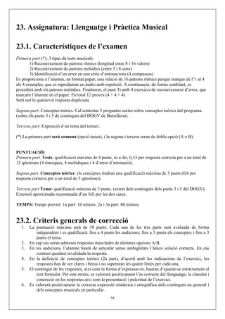 23. Assignatura: Llenguatge i Pràctica Musical

23.1. Característiques de l’examen
Primera part (*): 3 tipus de tests musicals:
        1) Reconeixement de patrons rítmics (longitud entre 8 i 16 valors)
        2) Reconeixement de patrons melòdics (entre 5 i 8 sons)
        3) Identificació d’un error en una sèrie d’entonacions (4 compassos)
Es proporciona a l’alumne, en format paper, una relació de 16 patrons rítmics perquè marque de l’1 al 4
els 4 exemples, que es reproduiran en àudio amb repetició. A continuació, de forma semblant, es
procedirà amb els patrons melòdics. Finalment, el punt 3) amb 4 exercicis de reconeixement d’error, que
marcarà l’alumne en el paper. En total 12 proves (4 + 4 + 4).
Serà nul·la qualsevol resposta duplicada.

Segona part: Conceptes teòrics. Cal contestar 5 preguntes curtes sobre conceptes teòrics del programa.
(sobre els punts 3 i 5 de continguts del DOGV de Batxillerat).

Tercera part: Exposició d’un tema del temari.

(*) La primera part serà comuna (opció única), i la segona i tercera seran de doble opció (A o B).


PUNTUACIÓ:
Primera part. Tests: qualificació màxima de 4 punts, és a dir, 0,33 per resposta correcta per a un total de
12 qüestions (4 rítmiques, 4 melòdiques i 4 d’error d’entonació).

Segona part. Conceptes teòrics: els conceptes tindran una qualificació màxima de 3 punts (0,6 per
resposta correcta per a un total de 5 qüestions).

Tercera part Tema: qualificació màxima de 3 punts. (extret dels continguts dels punts 3 i 5 del DOGV).
Extensió aproximada recomanada d’un foli per les dos cares.

TEMPS: Temps previst: 1a part: 10 minuts. 2a i 3a part: 80 minuts.


23.2. Criteris generals de correcció
   1.   La puntuació màxima serà de 10 punts. Cada una de les tres parts serà avaluada de forma
            independent i es qualificarà: fins a 4 punts les audicions; fins a 3 punts els conceptes i fins a 3
            punts el tema.
   2.   En cap cas seran admeses respostes mesclades de distintes opcions A/B.
   3.   En les audicions, l’alumne haurà de senyalar sense ambigüitats l’única solució correcta. En cas
            contrari quedarà invalidada la resposta.
   4.   En la definició de conceptes teòrics (2a part), d’acord amb les indicacions de l’exercici, les
            respostes han de ser clares i breus i no superaran les quatre línies per cada una.
   5.   El contingut de les respostes, així com la forma d’expressar-lo, hauran d’ajustar-se estrictament al
            text formulat. Per este motiu, es valorarà positivament l’ús correcte del llenguatge, la claredat i
            concreció en les respostes així com la presentació i pulcritud de l’exercici.
   6.   Es valorarà positivament la correcta expressió sintàctica i ortogràfica dels continguts en general i
            dels conceptes musicals en particular.
                                                      54
 