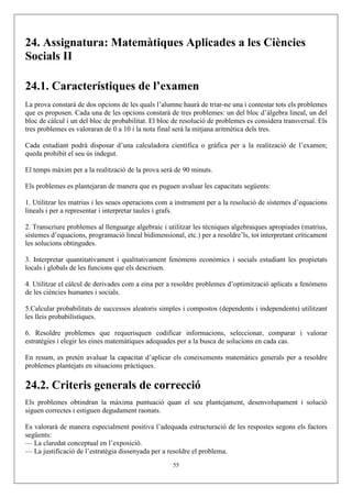 24. Assignatura: Matemàtiques Aplicades a les Ciències
Socials II

24.1. Característiques de l’examen
La prova constarà de dos opcions de les quals l’alumne haurà de triar-ne una i contestar tots els problemes
que es proposen. Cada una de les opcions constarà de tres problemes: un del bloc d’àlgebra lineal, un del
bloc de càlcul i un del bloc de probabilitat. El bloc de resolució de problemes es considera transversal. Els
tres problemes es valoraran de 0 a 10 i la nota final serà la mitjana aritmètica dels tres.

Cada estudiant podrà disposar d’una calculadora científica o gràfica per a la realització de l’examen;
queda prohibit el seu ús indegut.

El temps màxim per a la realització de la prova serà de 90 minuts.

Els problemes es plantejaran de manera que es puguen avaluar les capacitats següents:

1. Utilitzar les matrius i les seues operacions com a instrument per a la resolució de sistemes d’equacions
lineals i per a representar i interpretar taules i grafs.

2. Transcriure problemes al llenguatge algebraic i utilitzar les tècniques algebraiques apropiades (matrius,
sistemes d’equacions, programació lineal bidimensional, etc.) per a resoldre’ls, tot interpretant críticament
les solucions obtingudes.

3. Interpretar quantitativament i qualitativament fenòmens econòmics i socials estudiant les propietats
locals i globals de les funcions que els descriuen.

4. Utilitzar el càlcul de derivades com a eina per a resoldre problemes d’optimització aplicats a fenòmens
de les ciències humanes i socials.

5.Calcular probabilitats de successos aleatoris simples i compostos (dependents i independents) utilitzant
les lleis probabilístiques.

6. Resoldre problemes que requerisquen codificar informacions, seleccionar, comparar i valorar
estratègies i elegir les eines matemàtiques adequades per a la busca de solucions en cada cas.

En resum, es pretén avaluar la capacitat d’aplicar els coneixements matemàtics generals per a resoldre
problemes plantejats en situacions pràctiques.

24.2. Criteris generals de correcció
Els problemes obtindran la màxima puntuació quan el seu plantejament, desenvolupament i solució
siguen correctes i estiguen degudament raonats.

Es valorarà de manera especialment positiva l’adequada estructuració de les respostes segons els factors
següents:
— La claredat conceptual en l’exposició.
— La justificació de l’estratègia dissenyada per a resoldre el problema.
                                                     55
 