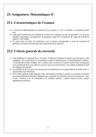 25. Assignatura: Matemàtiques II

25.1. Característiques de l’examen

  a) L’examen de Matemàtiques II constarà de dos opcions, A i B. L’estudiant en respondrà només
     una.
  b) Cada opció constarà de tres problemes, un del nucli d’àlgebra, un del de geometria i un altre del
     d’anàlisi matemàtica, corresponents al programa vigent de l’assignatura de segon de batxillerat
     (DOCV 15/07/2008).
  c) En cada opció, un dels tres problemes, com a màxim, correspondrà al nucli de resolució de
     problemes, el qual serà transversal amb algun dels nuclis anteriors.



25.2. Criteris generals de correcció

  a) Cada problema es puntuarà fins a 10 punts. S’indicarà la puntuació parcial que correspon a cada
     subapartat. En la qualificació es considerarà sempre el plantejament, el desenrotllament ordenat i
     l’exactitud del resultat obtingut. Per a valorar com a correcte un resultat haurà d’anar acompanyat
     de la justificació de la seua obtenció, que en cap cas es podrà reduir a una simple manipulació amb
     una màquina de calcular.
  b) La qualificació de l’exercici serà la suma de les qualificacions de cada problema dividida entre 3 i
     aproximada a les centèsimes.
  c) Si bé cada estudiant podrà disposar d’una calculadora científica o gràfica, és necessari considerar
     que està prohibida la utilització indeguda, per a guardar tant fórmules com text en memòria, i que,
     a més, s’utilitze o no la calculadora, els resultats analítics i gràfics hauran d’estar sempre
     degudament justificats.




                                                  57
 