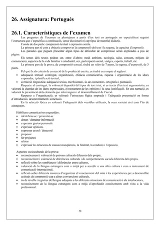 26. Assignatura: Portugués

26.1. Característiques de l’examen
         Les preguntes de l’examen es plantejaran a partir d’un text en portugués no especialitzat seguint
l’estructura que s’especifica a continuació, sense diccionari ni cap tipus de material didàctic.
         Consta de dos parts: comprensió textual i expressió escrita.
         La primera part té com a objectiu comprovar la comprensió del text i la segona, la capacitat d’expressió.
         Les paraules que puguen presentar algun tipus de dificultat de comprensió seran explicades a peu de
pàgina.
         Els temes dels textos podran ser, entre d’altres: medi ambient, ecologia, salut, consum, mitjans de
comunicació, aspectes de la vida familiar i estudiantil, oci, participació social, viatges, esports, treball, etc.
         La primera part de la prova, de comprensió textual, tindrà un valor de 7 punts, la segona, d’expressió, de 3
punts.
         Pel que fa als criteris de correcció de la producció escrita, es tindrà en compte el següent:
     • adequació textual: contingut, organització, eficàcia comunicativa, riquesa i organització de les idees
         exposades, i planificació textual;
     • correcció lingüística: adequació lèxica, morfosintaxi, ús de connectors, ortografia i puntuació.
         Respecte al contingut, la valoració dependrà del tipus de text triat; si es tracta d’un text argumentatiu, es
valorarà la claredat de les idees expressades, el raonament de les opinions i la seua justificació. En una narració, es
valorarà la presentació dels elements que intervinguen i el desenrotllament de l’acció.
         Respecte a l’organització, es valorarà l’estructura lògica emprada i l’adequada presentació en forma
d’introducció, desenrotllament i conclusió.
         En la selecció lèxica es valorarà l’adequació dels vocables utilitzats, la seua varietat així com l’ús de
connectors.

    Habilitats comunicatives requerides:
    • identificar-se / presentar-se
    • donar / demanar informació
    • expressar gustos personals
    • expressar opinions
    • expressar acord / desacord
    • proposar
    • fer projectes
    • relatar
    • expressar les relacions de causa/conseqüència, la finalitat, la condició i l’oposició.

    Aspectes socioculturals de la prova:
    • reconeixement i valoració de patrons culturals diferents dels propis,
    • reconeixement i valoració de diferències culturals i de comportaments socials diferents dels propis,
    • reflexió sobre les semblances i diferències entre cultures,
    • valoració de la llengua estrangera com a mitjà per a accedir a una altra cultura i com a instrument de
       comunicació internacional,
    • reflexió sobre diferents maneres d’organitzar el coneixement del món i les experiències per a desenrotllar
       actituds de comprensió cap a altres convencions culturals,
    • ús de nivells i registres de llengua adequats a les diferents situacions de comunicació i als interlocutors,
    • reconeixement de la llengua estrangera com a mitjà d’aprofundir coneixements amb vista a la vida
       professional.




                                                          58
 