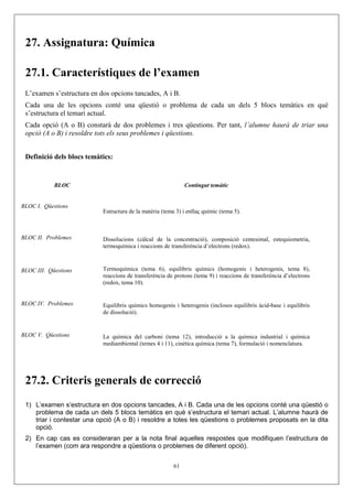 27. Assignatura: Química

 27.1. Característiques de l’examen
 L’examen s’estructura en dos opcions tancades, A i B.
 Cada una de les opcions conté una qüestió o problema de cada un dels 5 blocs temàtics en què
 s’estructura el temari actual.
 Cada opció (A o B) constarà de dos problemes i tres qüestions. Per tant, l’alumne haurà de triar una
 opció (A o B) i resoldre tots els seus problemes i qüestions.


 Definició dels blocs temàtics:


            BLOC                                              Contingut temàtic


BLOC I. Qüestions
                           Estructura de la matèria (tema 3) i enllaç químic (tema 5).



BLOC II. Problemes         Dissolucions (càlcul de la concentració), composició centesimal, estequiometria,
                           termoquímica i reaccions de transferència d’electrons (redox).



BLOC III. Qüestions        Termoquímica (tema 6), equilibris químics (homogenis i heterogenis, tema 8),
                           reaccions de transferència de protons (tema 9) i reaccions de transferència d’electrons
                           (redox, tema 10).


BLOC IV. Problemes         Equilibris químics homogenis i heterogenis (inclosos equilibris àcid-base i equilibris
                           de dissolució).


BLOC V. Qüestions          La química del carboni (tema 12), introducció a la química industrial i química
                           mediambiental (temes 4 i 11), cinètica química (tema 7), formulació i nomenclatura.




 27.2. Criteris generals de correcció
 1) L’examen s’estructura en dos opcions tancades, A i B. Cada una de les opcions conté una qüestió o
    problema de cada un dels 5 blocs temàtics en què s’estructura el temari actual. L’alumne haurà de
    triar i contestar una opció (A o B) i resoldre a totes les qüestions o problemes proposats en la dita
    opció.
 2) En cap cas es consideraran per a la nota final aquelles respostes que modifiquen l’estructura de
    l’examen (com ara respondre a qüestions o problemes de diferent opció).


                                                         61
 
