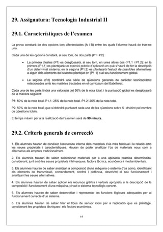 29. Assignatura: Tecnologia Industrial II

29.1. Característiques de l’examen
La prova constarà de dos opcions ben diferenciades (A i B) entre les quals l’alumne haurà de triar-ne
una.

Cada una de les opcions constarà, al seu torn, de dos parts (P1 i P2):

        •   La primera d’estes (P1) es desglossarà, al seu torn, en unes altres dos (P1.1 i P1.2): en la
            primera (P1.1) es plantejarà un exercici pràctic d’aplicació en què s’haurà de fer la descripció
            d’un determinat sistema; en la segona (P1.2) es plantejarà l’estudi de possibles alternatives
            a algun dels elements del sistema plantejat en (P1.1) o al seu funcionament global.

        •   La segona (P2) contindrà una sèrie de qüestions generals de caràcter teoricopràctic
            relacionades amb les matèries tractades en el currículum del Batxillerat.

Cada una de les parts tindrà una valoració del 50% de la nota total, i la puntuació global es desglossarà
de la manera següent:

P1: 50% de la nota total. P1.1: 25% de la nota total. P1.2: 25% de la nota total.

P2: 50% de la nota total, que s’obtindrà puntuant cada una de les qüestions sobre 5 i dividint pel nombre
de qüestions totals.

El temps màxim per a la realització de l’examen serà de 90 minuts.




29.2. Criteris generals de correcció
1. Els alumnes hauran de conéixer l’estructura interna dels materials d’ús més habitual i la relació amb
les seues propietats i característiques. Hauran de poder analitzar l’ús de materials nous com a
alternativa als emprats tradicionalment.

2. Els alumnes hauran de saber seleccionar materials per a una aplicació pràctica determinada,
considerant, junt amb les seues propietats intrínseques, factors tècnics, econòmics i mediambientals.

3. Els alumnes hauran de saber analitzar la composició d’una màquina o sistema d’ús comú, identificant
els elements de transmissió, comandament, control i potència, descrivint el seu funcionament i
analitzant les seues alternatives.

4. Els alumnes hauran de saber aplicar els recursos gràfics i verbals apropiats a la descripció de la
composició i funcionament d’una màquina, circuit o sistema tecnològic concret.

5. Els alumnes hauran de saber desenrotllar i representar les funcions lògiques adequades per al
funcionament correcte d’un sistema.

6. Els alumnes hauran de saber triar el tipus de sensor idoni per a l’aplicació que es plantege,
considerant les propietats tècniques i els factors econòmics.


                                                    64
 