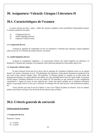 30. Assignatura: Valencià: Llengua i Literatura II

30.1. Característiques de l’examen
   La prova durarà una hora i mitja, i tindrà dos opcions completes (sense possibilitat d’opcionalitat interna).
L’examen constarà de tres parts:

    1)      Comprensió del text
    2)      Anàlisi lingüística del text
    3)      Expressió i reflexió crítica


1.1. Comprensió del text

        Avaluarà la capacitat de comprendre un text. Es demanarà a l’alumnat que responga a quatre preguntes
sobre un text de 25 a 30 línies de caràcter literari o no literari.


1.2. Anàlisi lingüística del text

      Avaluarà la competència lingüística i el coneixement reflexiu del model lingüístic de referència. Es
demanarà a l’alumnat que responga a tres preguntes sobre qüestions gramaticals relacionades amb el text.

1.3. Expressió i reflexió crítica

        El punt d’atenció d’esta part de la prova serà la capacitat de l’estudiant d’elaborar textos en un registre
formal i de valorar críticament un text. S’hi plantejaran dos qüestions. Cada qüestió demanarà la producció d’un
text escrit d’una extensió mitjana (unes 150 paraules). La primera qüestió se centrarà en un dels temes del
programa de literatura. La segona qüestió serà oberta, tot i que vinculada amb el text de l’opció triada. En general,
servirà perquè l’estudiant produïsca un text (al voltant de 150 paraules) en què mostrarà la seua competència
comunicativa i, segons els casos, la seua capacitat per a donar una opinió raonada, per a reelaborar informació
pròpia i la que puga fornir-li el text, per a connectar el contingut del text amb lectures i amb experiències pròpies,
etc.
        Convé advertir que tant el text de l’Opció A com el de l’Opció B poden ser literaris. Això no obstant,
també es pot donar el cas que el text d’una de les dos opcions siga no literari.




30.2. Criteris generals de correcció
Criteris generals d’avaluació


1) Comprensió del text

Puntuació: 3 punts

    a) (1 punt)
    b) (1 punt)
                                                         66
 
