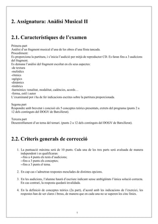 2. Assignatura: Anàlisi Musical II

2.1. Característiques de l’examen
Primera part
Anàlisi d’un fragment musical d’una de les obres d’una llista tancada.
Procediment:
Es proporciona la partitura, i s’inicia l’audició per mitjà de reproductor CD. Es faran fins a 3 audicions
del fragment.
Es demana l’anàlisi del fragment escoltat en els seus aspectes:
-de textura
-melòdics
-rítmics
-agògics
-dinàmics
-tímbrics
-harmònics: tonalitat, modalitat, cadències, acords…
-forma, estil i autor
L’examinand pot i ha de fer indicacions escrites sobre la partitura proporcionada.

Segona part
Respondre amb brevetat i concisió als 5 conceptes teòrics presentats, extrets del programa (punts 2 a
12 dels continguts del DOGV de Batxillerat).

Tercera part
Desenrotllament d’un tema del temari. (punts 2 a 12 dels continguts del DOGV de Batxillerat).




2.2. Criteris generals de correcció
    1. La puntuació màxima serà de 10 punts. Cada una de les tres parts serà avaluada de manera
       independent i es qualificaran:
       --fins a 4 punts els tests d’audicions;
       --fins a 3 punts els conceptes;
       --fins a 3 punts el tema.

    2. En cap cas s’admetran respostes mesclades de distintes opcions.

    3. En les audicions, l’alumne haurà d’escriure indicant sense ambigüitats l’única solució correcta.
       En cas contrari, la resposta quedarà invalidada.

    4. En la definició de conceptes teòrics (2a part), d’acord amb les indicacions de l’exercici, les
       respostes han de ser clares i breus, de manera que en cada una no se superen les cinc línies.




                                                    7
 