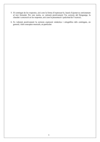 5. El contingut de les respostes, així com la forma d’expressar-lo, haurà d’ajustar-se estrictament
   al text formulat. Per este motiu, es valorarà positivament l’ús correcte del llenguatge, la
   claredat i concreció en les respostes, així com la presentació i pulcritud de l’exercici.

6. Es valorarà positivament la correcta expressió sintàctica i ortogràfica dels continguts, en
   general, i dels conceptes musicals, en particular.




                                              8
 