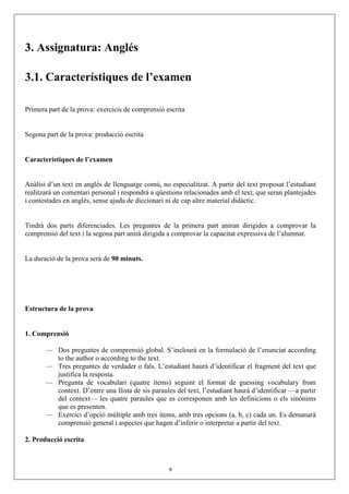 3. Assignatura: Anglés

3.1. Característiques de l’examen

Primera part de la prova: exercicis de comprensió escrita


Segona part de la prova: producció escrita


Característiques de l’examen


Anàlisi d’un text en anglés de llenguatge comú, no especialitzat. A partir del text proposat l’estudiant
realitzarà un comentari personal i respondrà a qüestions relacionades amb el text, que seran plantejades
i contestades en anglés, sense ajuda de diccionari ni de cap altre material didàctic.


Tindrà dos parts diferenciades. Les preguntes de la primera part aniran dirigides a comprovar la
comprensió del text i la segona part anirà dirigida a comprovar la capacitat expressiva de l’alumnat.


La duració de la prova serà de 90 minuts.




Estructura de la prova


1. Comprensió

       — Dos preguntes de comprensió global. S’inclourà en la formulació de l’enunciat according
         to the author o according to the text.
       — Tres preguntes de verdader o fals. L’estudiant haurà d’identificar el fragment del text que
         justifica la resposta.
       — Pregunta de vocabulari (quatre ítems) seguint el format de guessing vocabulary from
         context. D’entre una llista de sis paraules del text, l’estudiant haurà d’identificar —a partir
         del context— les quatre paraules que es corresponen amb les definicions o els sinònims
         que es presenten.
       — Exercici d’opció múltiple amb tres ítems, amb tres opcions (a, b, c) cada un. Es demanarà
         comprensió general i aspectes que hagen d’inferir o interpretar a partir del text.

2. Producció escrita



                                                   9
 