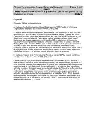 Oficina d’Organització de Proves d’Accés a la Universitat Pàgina 2 de 5
PAU 2012
Criteris específics de correcció i qualificació per ser fets públics un cop
finalitzades les proves Història
Pregunta 2
Contesteu UNA de les dues qüestions:
a) Expliqueu l’evolució de la vida política a Catalunya entre 1898 i l’esclat de la Setmana
Tràgica (1909) i expliqueu aquest esdeveniment. (2’50 punts)
El redactat de l’alumnat s’hauria de referir a l’impacte del 1898 a Catalunya, a la col·laboració i
posterior ruptura amb el govern regeneracionista de Silvela i el general Polavieja així com al
Tancament de Caixes; s’hauria de referir igualment a la creació de la Unió Catalanista, la Unió
Regionalista i, sobretot, a la Lliga Regionalista, explicar la seva composició social, ideari i
l’hegemonia que dins del catalanisme mantingué fins 1923; a les diverses tendències del
republicanisme, distingint entre el de signe catalanista i l’espanyolista de Lerroux i el Partido
Radical (1’25 punts); l’incident del “¡Cu-cut!” de 1905 i la formació de la Solidaritat Catalana, la
victòria d’aquesta a les eleccions del 1907 i la seva crisi arran de la Setmana Tràgica.
Igualment, hauria de referir-se a la política marroquina del governs de Madrid en el post 1898, a
la vaga general de 1909 en protesta per l’enviament de tropes a la guerra del Rif, a la crema
d’esglésies i convents i a la repressió per part del govern Maura. (1’25 punts)
b) Expliqueu l’impacte de la Primera Guerra Mundial, la crisi de 1917 i la situació econòmica,
social i política de Catalunya fins al 1923. (2’50 punts)
Cal que l’alumnat expliqui l’impacte de la Primera Guerra Mundial a Espanya i Catalunya a
nivell econòmic, així com la divisió social entre partidaris d’un i altre contendent; la crisi de 1917
en el context del malestar polític existent amb el sistema polític de la Restauració i de demanda
encapçalada per la Lliga Regionalista d’una nova Constitució; al malestar obrer pels efectes
sobre les condicions de vida de la guerra mundial i al malestar de l’Exèrcit i la conformació dins
d’aquest de les Juntas de Defensa (1’25 punts); a l’Assemblea de Parlamentaris catalans i
espanyols de Barcelona i la vaga general obrera, a la repressió per part del govern Dato; a
l’evolució política i sindical a Catalunya fent referència al creixement de la CNT i a les seves
divisions internes, a la campanya pro-Estatut, a la Vaga de la Canadenca, a l’increment de la
lluita obrera i patronal, al pistolerisme, als Sindicats Lliures i l’adveniment de la Dictadura del
general Primo de Rivera. (1’25 punts)
 